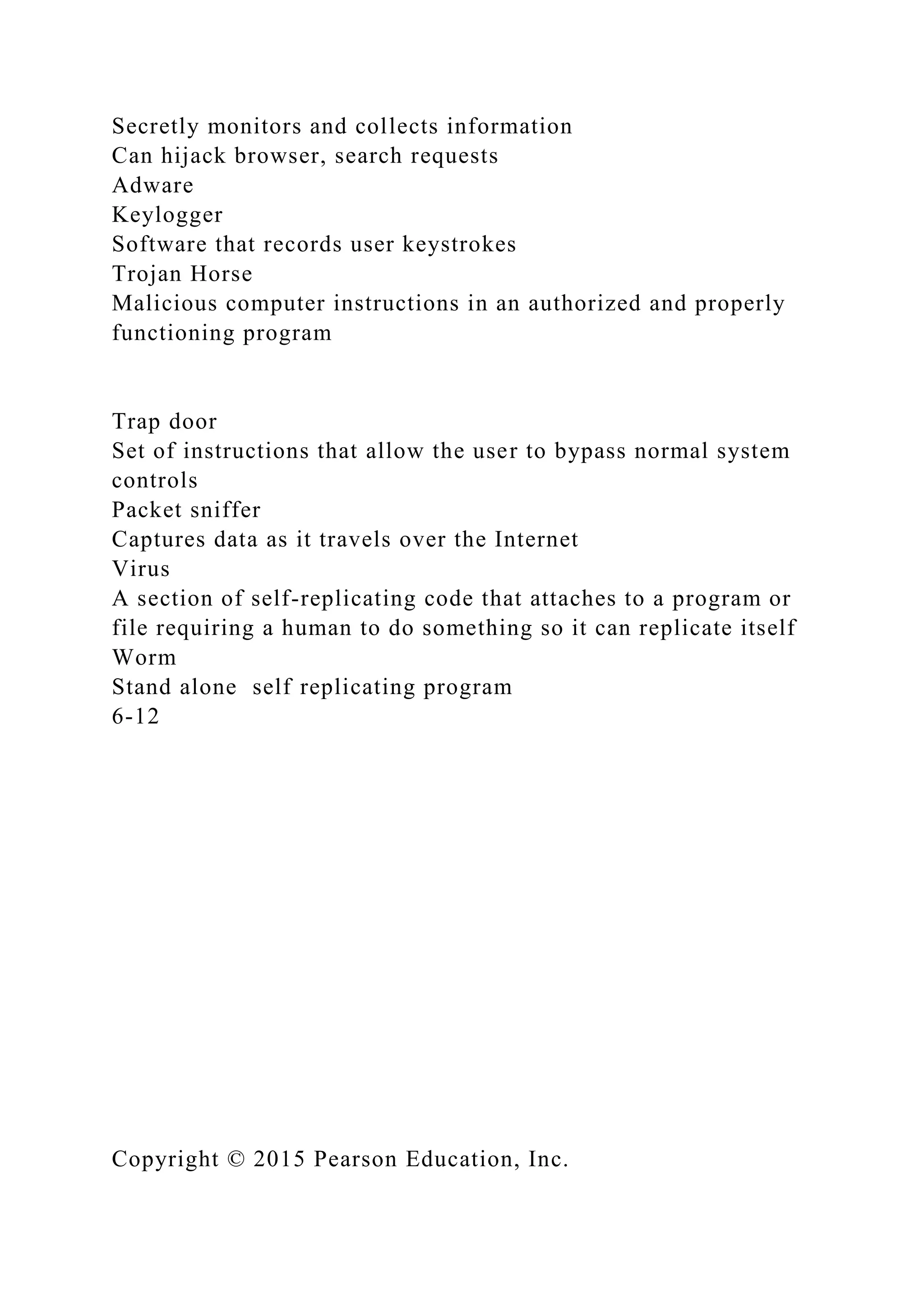 Secretly monitors and collects information
Can hijack browser, search requests
Adware
Keylogger
Software that records user keystrokes
Trojan Horse
Malicious computer instructions in an authorized and properly
functioning program
Trap door
Set of instructions that allow the user to bypass normal system
controls
Packet sniffer
Captures data as it travels over the Internet
Virus
A section of self-replicating code that attaches to a program or
file requiring a human to do something so it can replicate itself
Worm
Stand alone self replicating program
6-12
Copyright © 2015 Pearson Education, Inc.
 