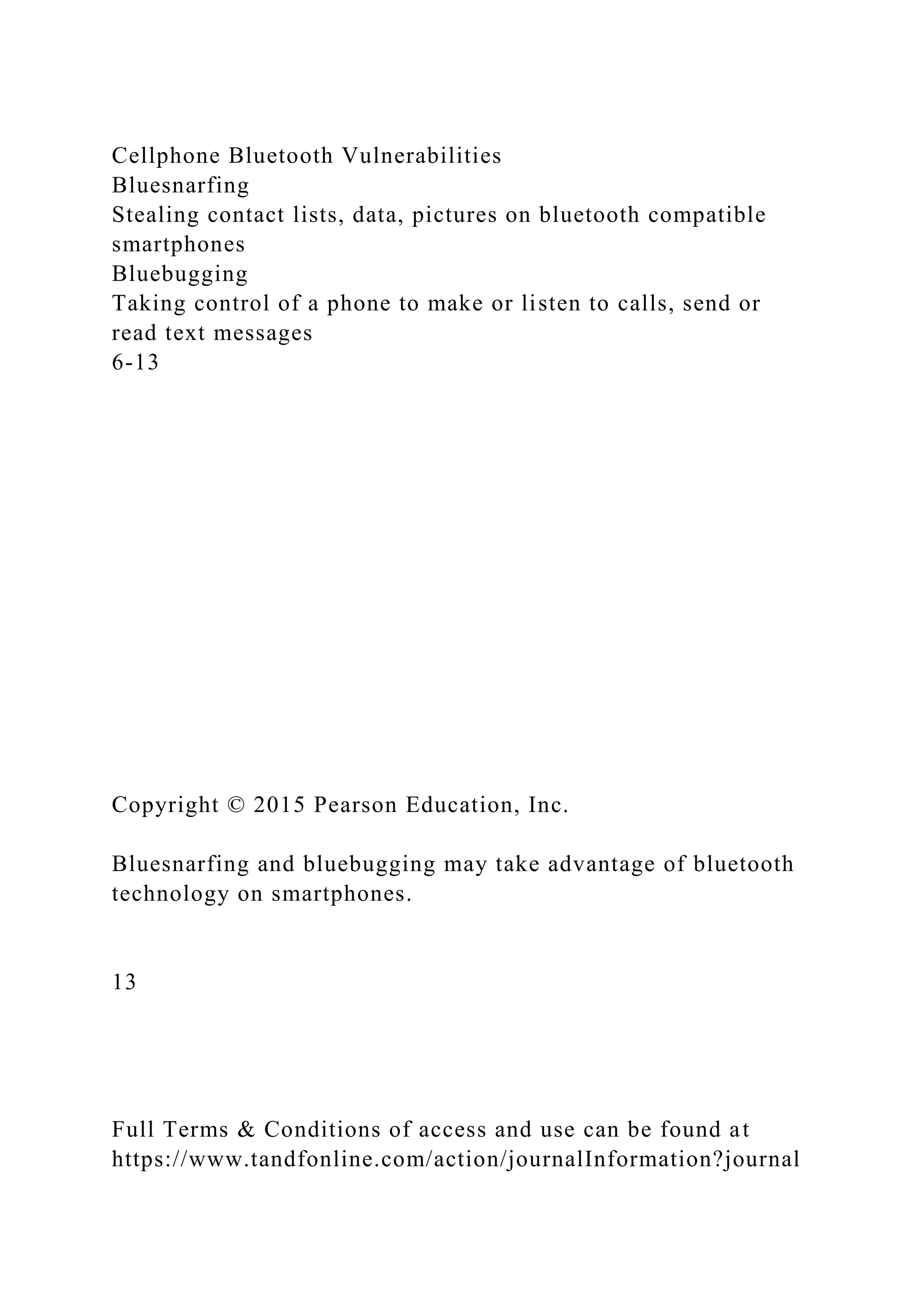 Cellphone Bluetooth Vulnerabilities
Bluesnarfing
Stealing contact lists, data, pictures on bluetooth compatible
smartphones
Bluebugging
Taking control of a phone to make or listen to calls, send or
read text messages
6-13
Copyright © 2015 Pearson Education, Inc.
Bluesnarfing and bluebugging may take advantage of bluetooth
technology on smartphones.
13
Full Terms & Conditions of access and use can be found at
https://www.tandfonline.com/action/journalInformation?journal
 