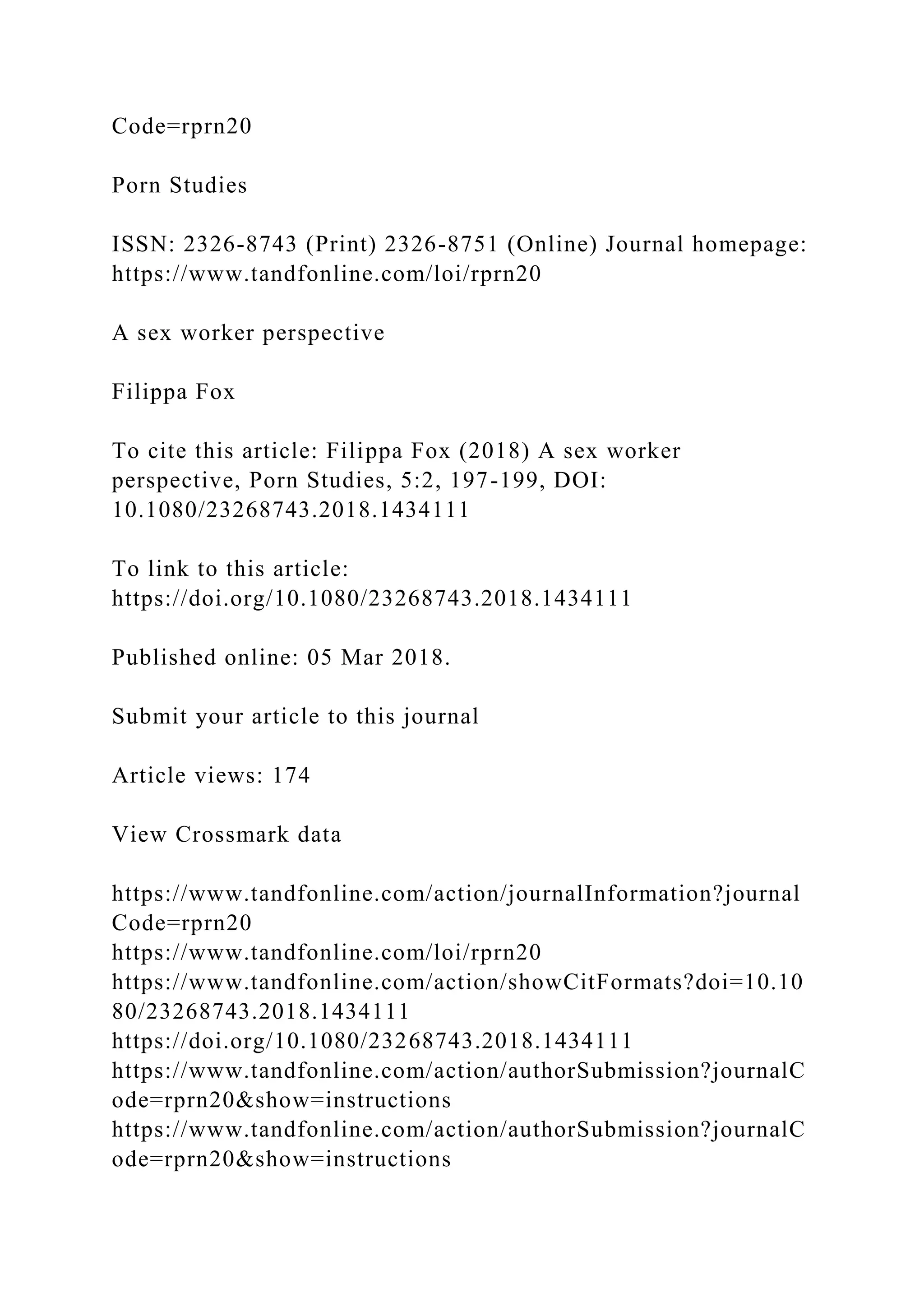 Code=rprn20
Porn Studies
ISSN: 2326-8743 (Print) 2326-8751 (Online) Journal homepage:
https://www.tandfonline.com/loi/rprn20
A sex worker perspective
Filippa Fox
To cite this article: Filippa Fox (2018) A sex worker
perspective, Porn Studies, 5:2, 197-199, DOI:
10.1080/23268743.2018.1434111
To link to this article:
https://doi.org/10.1080/23268743.2018.1434111
Published online: 05 Mar 2018.
Submit your article to this journal
Article views: 174
View Crossmark data
https://www.tandfonline.com/action/journalInformation?journal
Code=rprn20
https://www.tandfonline.com/loi/rprn20
https://www.tandfonline.com/action/showCitFormats?doi=10.10
80/23268743.2018.1434111
https://doi.org/10.1080/23268743.2018.1434111
https://www.tandfonline.com/action/authorSubmission?journalC
ode=rprn20&show=instructions
https://www.tandfonline.com/action/authorSubmission?journalC
ode=rprn20&show=instructions
 