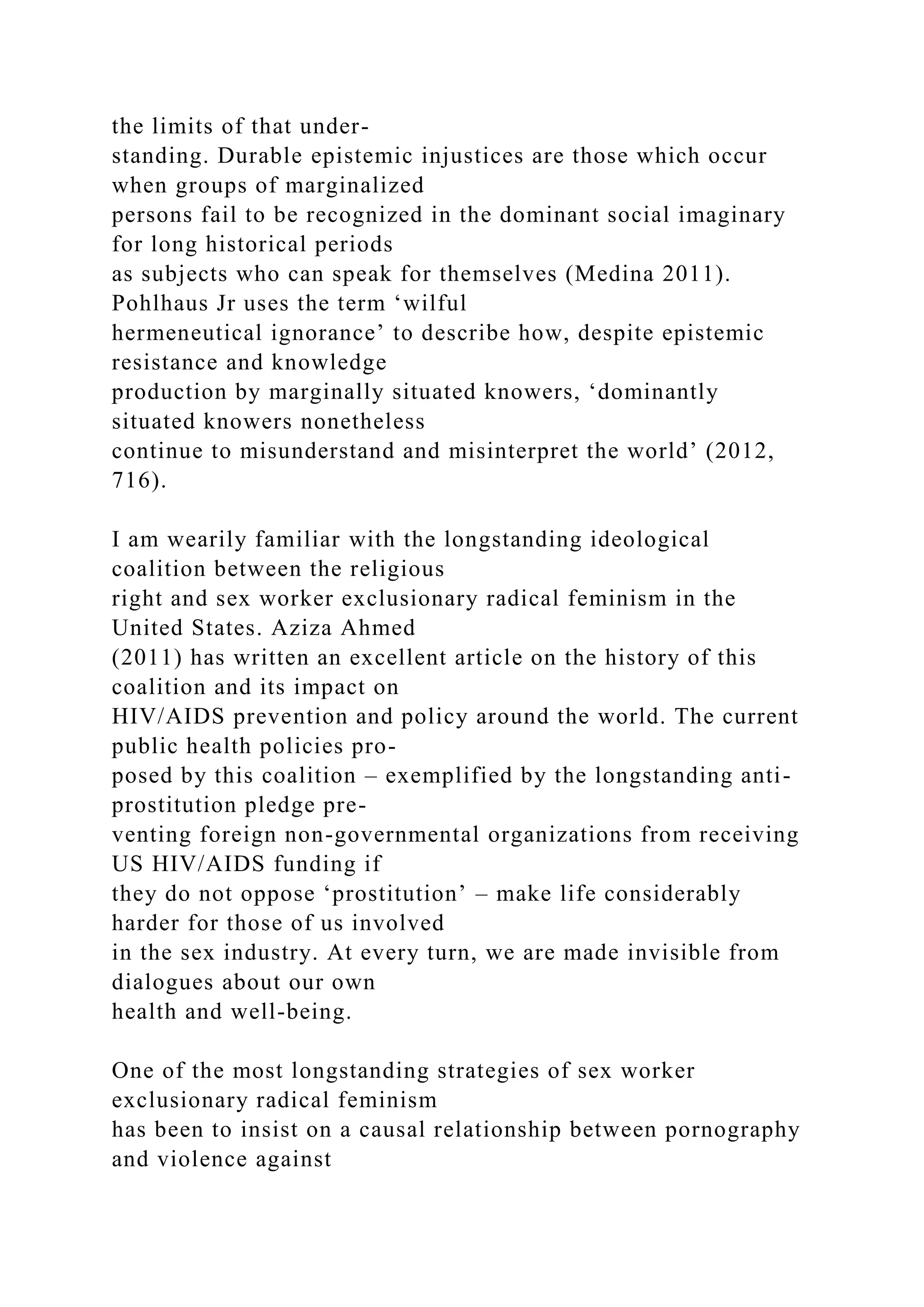 the limits of that under-
standing. Durable epistemic injustices are those which occur
when groups of marginalized
persons fail to be recognized in the dominant social imaginary
for long historical periods
as subjects who can speak for themselves (Medina 2011).
Pohlhaus Jr uses the term ‘wilful
hermeneutical ignorance’ to describe how, despite epistemic
resistance and knowledge
production by marginally situated knowers, ‘dominantly
situated knowers nonetheless
continue to misunderstand and misinterpret the world’ (2012,
716).
I am wearily familiar with the longstanding ideological
coalition between the religious
right and sex worker exclusionary radical feminism in the
United States. Aziza Ahmed
(2011) has written an excellent article on the history of this
coalition and its impact on
HIV/AIDS prevention and policy around the world. The current
public health policies pro-
posed by this coalition – exemplified by the longstanding anti-
prostitution pledge pre-
venting foreign non-governmental organizations from receiving
US HIV/AIDS funding if
they do not oppose ‘prostitution’ – make life considerably
harder for those of us involved
in the sex industry. At every turn, we are made invisible from
dialogues about our own
health and well-being.
One of the most longstanding strategies of sex worker
exclusionary radical feminism
has been to insist on a causal relationship between pornography
and violence against
 