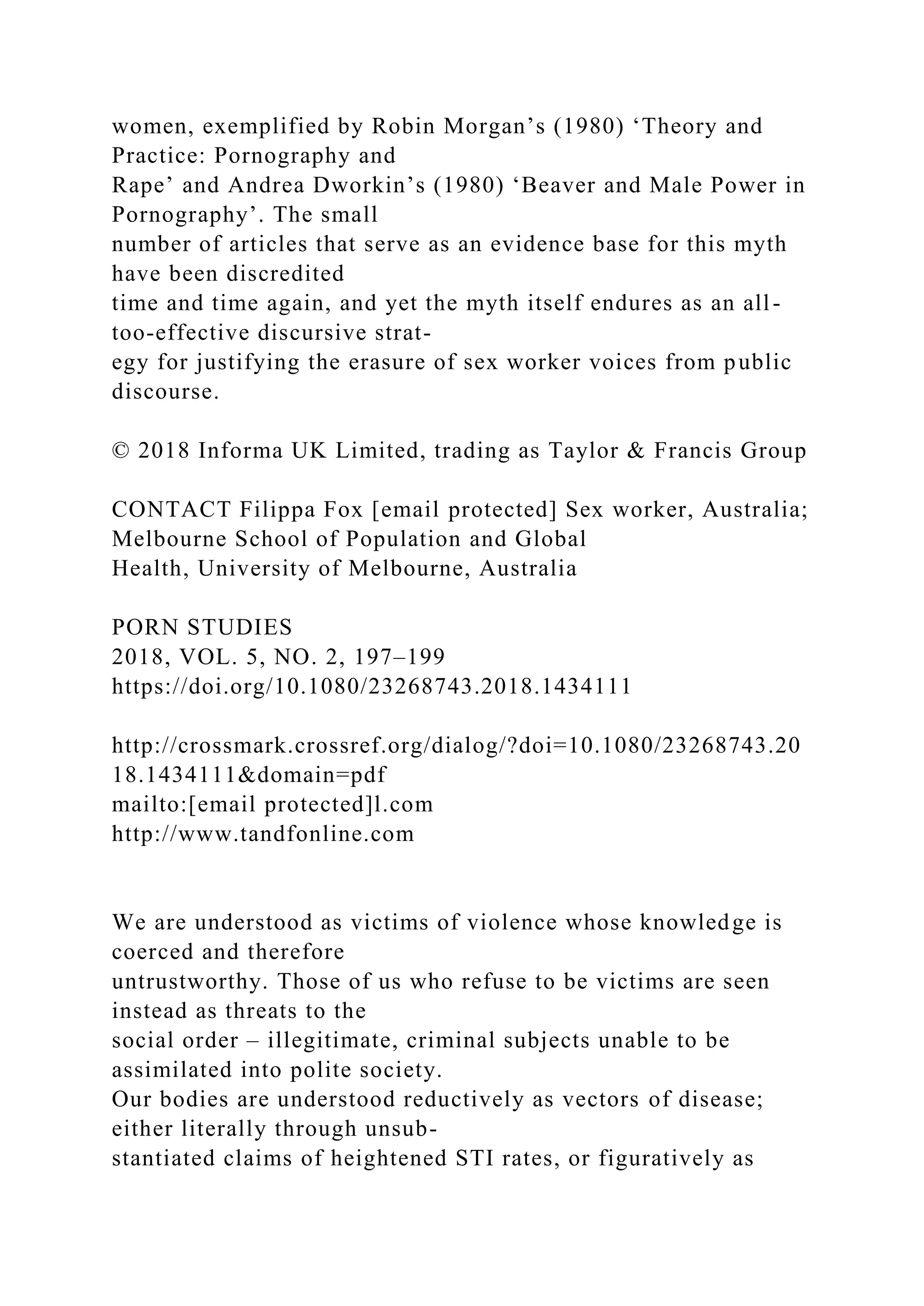 women, exemplified by Robin Morgan’s (1980) ‘Theory and
Practice: Pornography and
Rape’ and Andrea Dworkin’s (1980) ‘Beaver and Male Power in
Pornography’. The small
number of articles that serve as an evidence base for this myth
have been discredited
time and time again, and yet the myth itself endures as an all-
too-effective discursive strat-
egy for justifying the erasure of sex worker voices from public
discourse.
© 2018 Informa UK Limited, trading as Taylor & Francis Group
CONTACT Filippa Fox [email protected] Sex worker, Australia;
Melbourne School of Population and Global
Health, University of Melbourne, Australia
PORN STUDIES
2018, VOL. 5, NO. 2, 197–199
https://doi.org/10.1080/23268743.2018.1434111
http://crossmark.crossref.org/dialog/?doi=10.1080/23268743.20
18.1434111&domain=pdf
mailto:[email protected]l.com
http://www.tandfonline.com
We are understood as victims of violence whose knowledge is
coerced and therefore
untrustworthy. Those of us who refuse to be victims are seen
instead as threats to the
social order – illegitimate, criminal subjects unable to be
assimilated into polite society.
Our bodies are understood reductively as vectors of disease;
either literally through unsub-
stantiated claims of heightened STI rates, or figuratively as
 