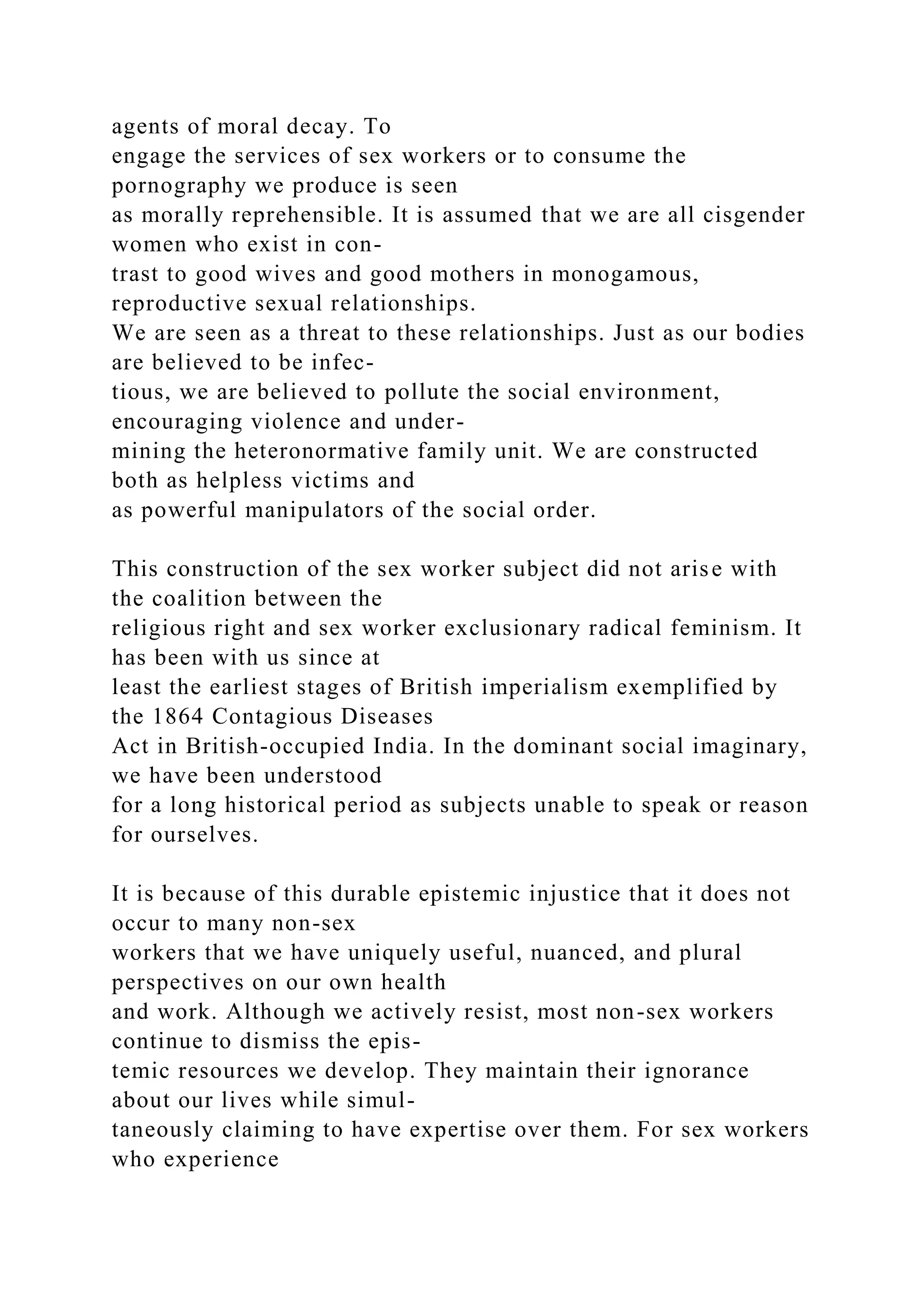 agents of moral decay. To
engage the services of sex workers or to consume the
pornography we produce is seen
as morally reprehensible. It is assumed that we are all cisgender
women who exist in con-
trast to good wives and good mothers in monogamous,
reproductive sexual relationships.
We are seen as a threat to these relationships. Just as our bodies
are believed to be infec-
tious, we are believed to pollute the social environment,
encouraging violence and under-
mining the heteronormative family unit. We are constructed
both as helpless victims and
as powerful manipulators of the social order.
This construction of the sex worker subject did not arise with
the coalition between the
religious right and sex worker exclusionary radical feminism. It
has been with us since at
least the earliest stages of British imperialism exemplified by
the 1864 Contagious Diseases
Act in British-occupied India. In the dominant social imaginary,
we have been understood
for a long historical period as subjects unable to speak or reason
for ourselves.
It is because of this durable epistemic injustice that it does not
occur to many non-sex
workers that we have uniquely useful, nuanced, and plural
perspectives on our own health
and work. Although we actively resist, most non-sex workers
continue to dismiss the epis-
temic resources we develop. They maintain their ignorance
about our lives while simul-
taneously claiming to have expertise over them. For sex workers
who experience
 