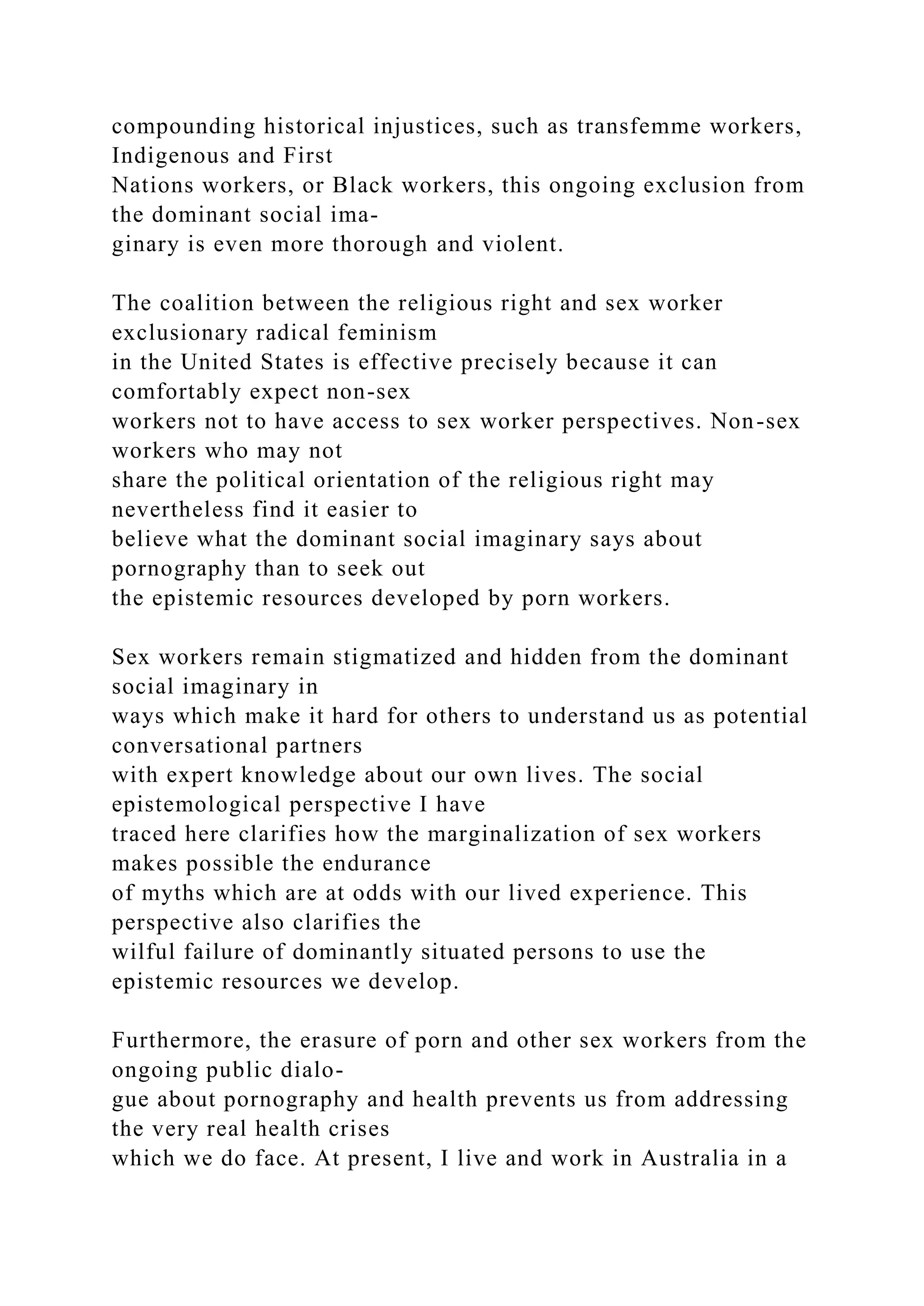compounding historical injustices, such as transfemme workers,
Indigenous and First
Nations workers, or Black workers, this ongoing exclusion from
the dominant social ima-
ginary is even more thorough and violent.
The coalition between the religious right and sex worker
exclusionary radical feminism
in the United States is effective precisely because it can
comfortably expect non-sex
workers not to have access to sex worker perspectives. Non-sex
workers who may not
share the political orientation of the religious right may
nevertheless find it easier to
believe what the dominant social imaginary says about
pornography than to seek out
the epistemic resources developed by porn workers.
Sex workers remain stigmatized and hidden from the dominant
social imaginary in
ways which make it hard for others to understand us as potential
conversational partners
with expert knowledge about our own lives. The social
epistemological perspective I have
traced here clarifies how the marginalization of sex workers
makes possible the endurance
of myths which are at odds with our lived experience. This
perspective also clarifies the
wilful failure of dominantly situated persons to use the
epistemic resources we develop.
Furthermore, the erasure of porn and other sex workers from the
ongoing public dialo-
gue about pornography and health prevents us from addressing
the very real health crises
which we do face. At present, I live and work in Australia in a
 