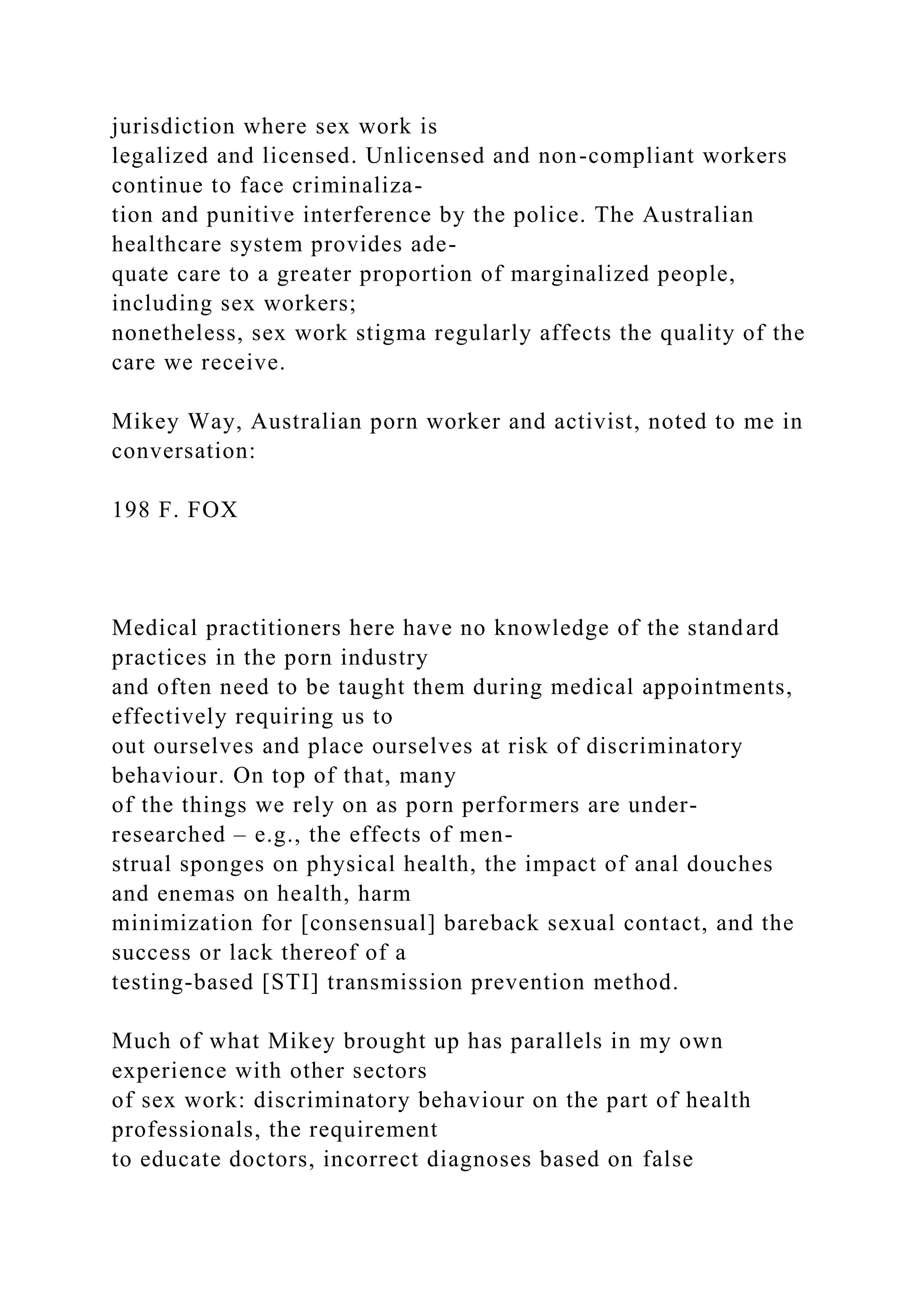 jurisdiction where sex work is
legalized and licensed. Unlicensed and non-compliant workers
continue to face criminaliza-
tion and punitive interference by the police. The Australian
healthcare system provides ade-
quate care to a greater proportion of marginalized people,
including sex workers;
nonetheless, sex work stigma regularly affects the quality of the
care we receive.
Mikey Way, Australian porn worker and activist, noted to me in
conversation:
198 F. FOX
Medical practitioners here have no knowledge of the standard
practices in the porn industry
and often need to be taught them during medical appointments,
effectively requiring us to
out ourselves and place ourselves at risk of discriminatory
behaviour. On top of that, many
of the things we rely on as porn performers are under-
researched – e.g., the effects of men-
strual sponges on physical health, the impact of anal douches
and enemas on health, harm
minimization for [consensual] bareback sexual contact, and the
success or lack thereof of a
testing-based [STI] transmission prevention method.
Much of what Mikey brought up has parallels in my own
experience with other sectors
of sex work: discriminatory behaviour on the part of health
professionals, the requirement
to educate doctors, incorrect diagnoses based on false
 