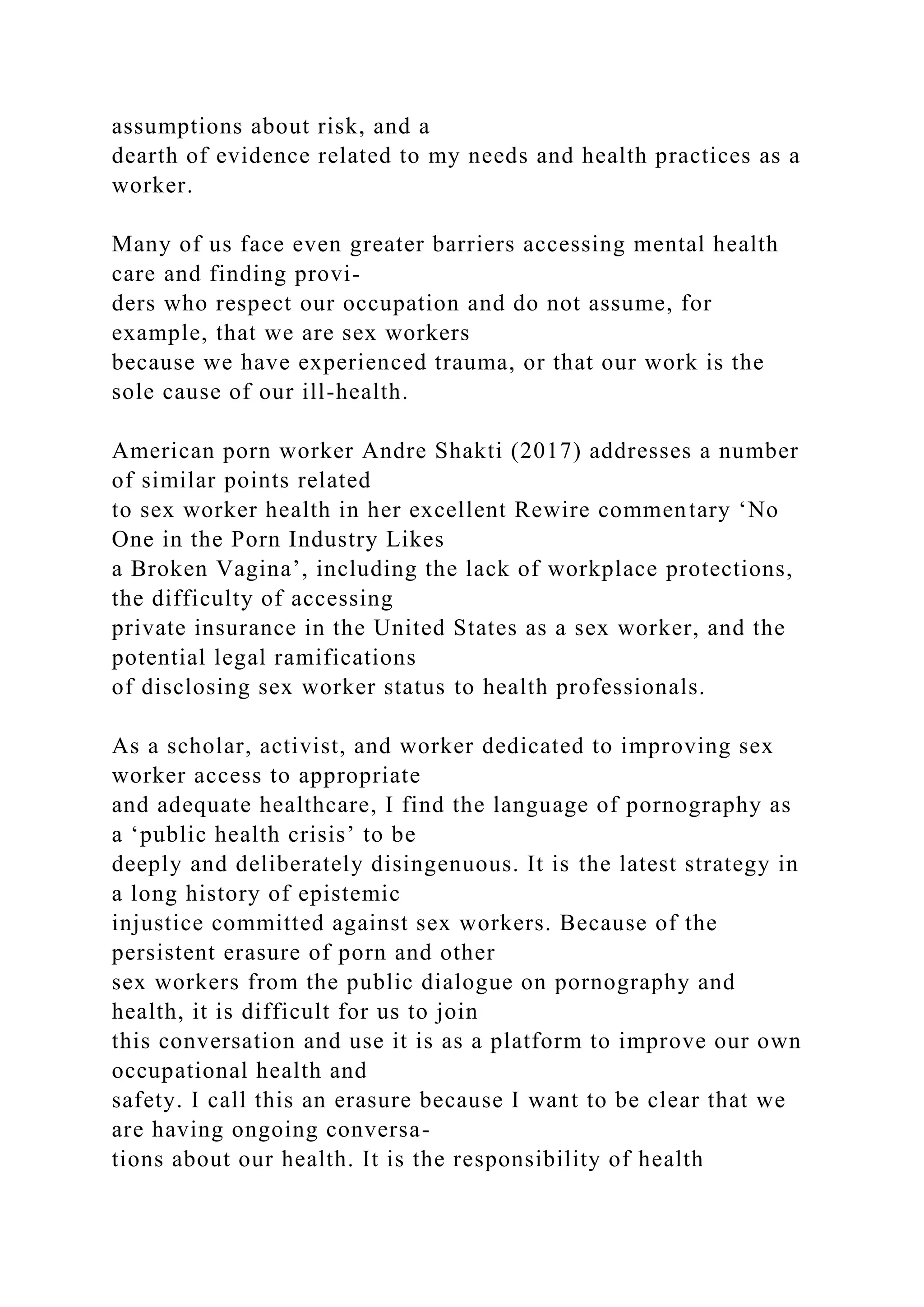 assumptions about risk, and a
dearth of evidence related to my needs and health practices as a
worker.
Many of us face even greater barriers accessing mental health
care and finding provi-
ders who respect our occupation and do not assume, for
example, that we are sex workers
because we have experienced trauma, or that our work is the
sole cause of our ill-health.
American porn worker Andre Shakti (2017) addresses a number
of similar points related
to sex worker health in her excellent Rewire commentary ‘No
One in the Porn Industry Likes
a Broken Vagina’, including the lack of workplace protections,
the difficulty of accessing
private insurance in the United States as a sex worker, and the
potential legal ramifications
of disclosing sex worker status to health professionals.
As a scholar, activist, and worker dedicated to improving sex
worker access to appropriate
and adequate healthcare, I find the language of pornography as
a ‘public health crisis’ to be
deeply and deliberately disingenuous. It is the latest strategy in
a long history of epistemic
injustice committed against sex workers. Because of the
persistent erasure of porn and other
sex workers from the public dialogue on pornography and
health, it is difficult for us to join
this conversation and use it is as a platform to improve our own
occupational health and
safety. I call this an erasure because I want to be clear that we
are having ongoing conversa-
tions about our health. It is the responsibility of health
 