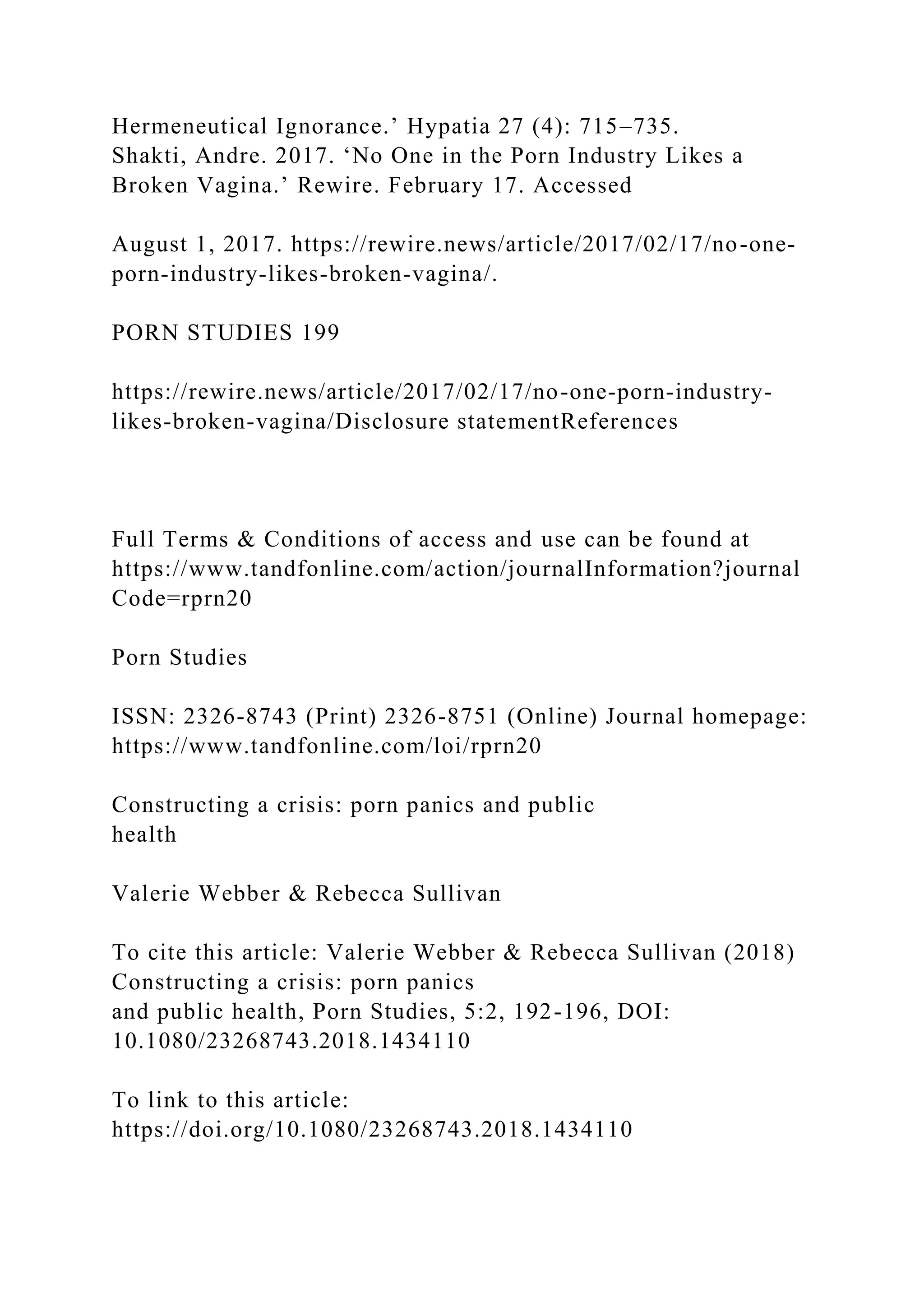 Hermeneutical Ignorance.’ Hypatia 27 (4): 715–735.
Shakti, Andre. 2017. ‘No One in the Porn Industry Likes a
Broken Vagina.’ Rewire. February 17. Accessed
August 1, 2017. https://rewire.news/article/2017/02/17/no-one-
porn-industry-likes-broken-vagina/.
PORN STUDIES 199
https://rewire.news/article/2017/02/17/no-one-porn-industry-
likes-broken-vagina/Disclosure statementReferences
Full Terms & Conditions of access and use can be found at
https://www.tandfonline.com/action/journalInformation?journal
Code=rprn20
Porn Studies
ISSN: 2326-8743 (Print) 2326-8751 (Online) Journal homepage:
https://www.tandfonline.com/loi/rprn20
Constructing a crisis: porn panics and public
health
Valerie Webber & Rebecca Sullivan
To cite this article: Valerie Webber & Rebecca Sullivan (2018)
Constructing a crisis: porn panics
and public health, Porn Studies, 5:2, 192-196, DOI:
10.1080/23268743.2018.1434110
To link to this article:
https://doi.org/10.1080/23268743.2018.1434110
 