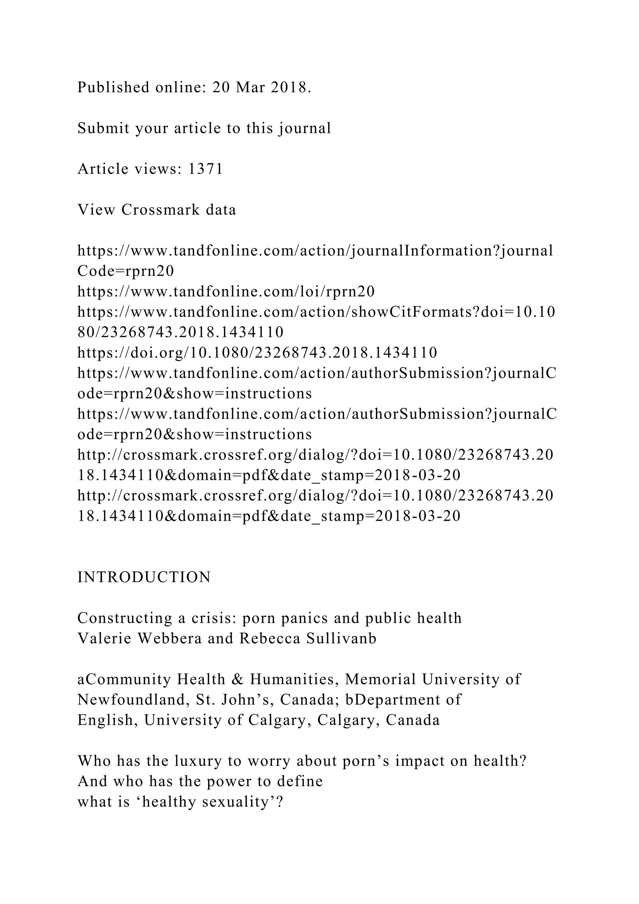 Published online: 20 Mar 2018.
Submit your article to this journal
Article views: 1371
View Crossmark data
https://www.tandfonline.com/action/journalInformation?journal
Code=rprn20
https://www.tandfonline.com/loi/rprn20
https://www.tandfonline.com/action/showCitFormats?doi=10.10
80/23268743.2018.1434110
https://doi.org/10.1080/23268743.2018.1434110
https://www.tandfonline.com/action/authorSubmission?journalC
ode=rprn20&show=instructions
https://www.tandfonline.com/action/authorSubmission?journalC
ode=rprn20&show=instructions
http://crossmark.crossref.org/dialog/?doi=10.1080/23268743.20
18.1434110&domain=pdf&date_stamp=2018-03-20
http://crossmark.crossref.org/dialog/?doi=10.1080/23268743.20
18.1434110&domain=pdf&date_stamp=2018-03-20
INTRODUCTION
Constructing a crisis: porn panics and public health
Valerie Webbera and Rebecca Sullivanb
aCommunity Health & Humanities, Memorial University of
Newfoundland, St. John’s, Canada; bDepartment of
English, University of Calgary, Calgary, Canada
Who has the luxury to worry about porn’s impact on health?
And who has the power to define
what is ‘healthy sexuality’?
 