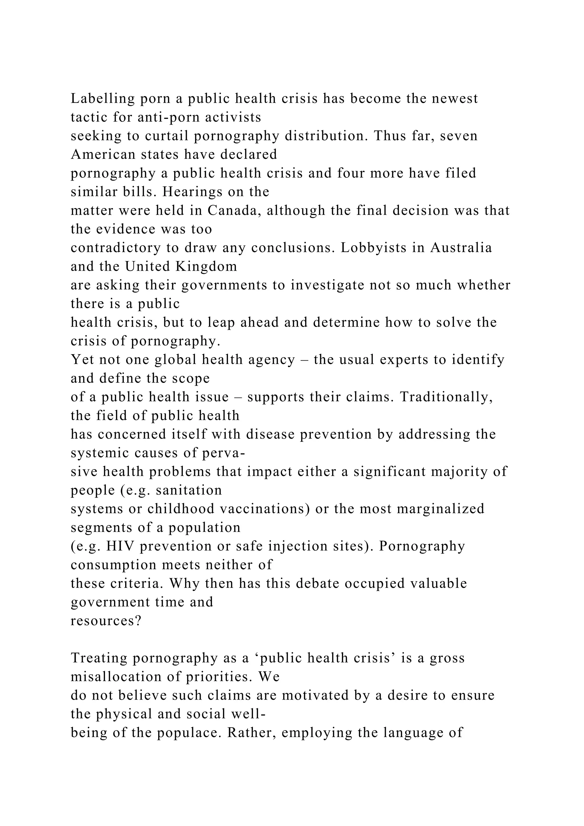 Labelling porn a public health crisis has become the newest
tactic for anti-porn activists
seeking to curtail pornography distribution. Thus far, seven
American states have declared
pornography a public health crisis and four more have filed
similar bills. Hearings on the
matter were held in Canada, although the final decision was that
the evidence was too
contradictory to draw any conclusions. Lobbyists in Australia
and the United Kingdom
are asking their governments to investigate not so much whether
there is a public
health crisis, but to leap ahead and determine how to solve the
crisis of pornography.
Yet not one global health agency – the usual experts to identify
and define the scope
of a public health issue – supports their claims. Traditionally,
the field of public health
has concerned itself with disease prevention by addressing the
systemic causes of perva-
sive health problems that impact either a significant majority of
people (e.g. sanitation
systems or childhood vaccinations) or the most marginalized
segments of a population
(e.g. HIV prevention or safe injection sites). Pornography
consumption meets neither of
these criteria. Why then has this debate occupied valuable
government time and
resources?
Treating pornography as a ‘public health crisis’ is a gross
misallocation of priorities. We
do not believe such claims are motivated by a desire to ensure
the physical and social well-
being of the populace. Rather, employing the language of
 