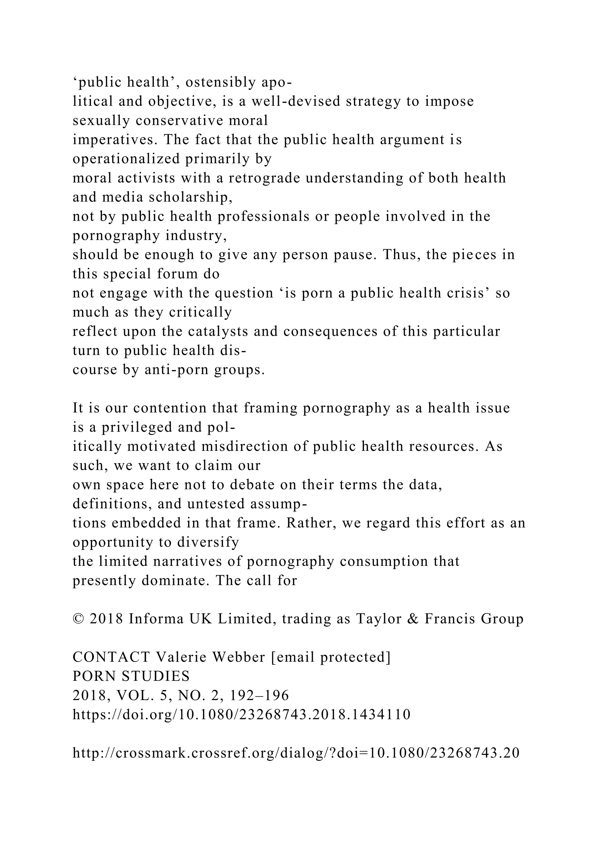 ‘public health’, ostensibly apo-
litical and objective, is a well-devised strategy to impose
sexually conservative moral
imperatives. The fact that the public health argument is
operationalized primarily by
moral activists with a retrograde understanding of both health
and media scholarship,
not by public health professionals or people involved in the
pornography industry,
should be enough to give any person pause. Thus, the pieces in
this special forum do
not engage with the question ‘is porn a public health crisis’ so
much as they critically
reflect upon the catalysts and consequences of this particular
turn to public health dis-
course by anti-porn groups.
It is our contention that framing pornography as a health issue
is a privileged and pol-
itically motivated misdirection of public health resources. As
such, we want to claim our
own space here not to debate on their terms the data,
definitions, and untested assump-
tions embedded in that frame. Rather, we regard this effort as an
opportunity to diversify
the limited narratives of pornography consumption that
presently dominate. The call for
© 2018 Informa UK Limited, trading as Taylor & Francis Group
CONTACT Valerie Webber [email protected]
PORN STUDIES
2018, VOL. 5, NO. 2, 192–196
https://doi.org/10.1080/23268743.2018.1434110
http://crossmark.crossref.org/dialog/?doi=10.1080/23268743.20
 