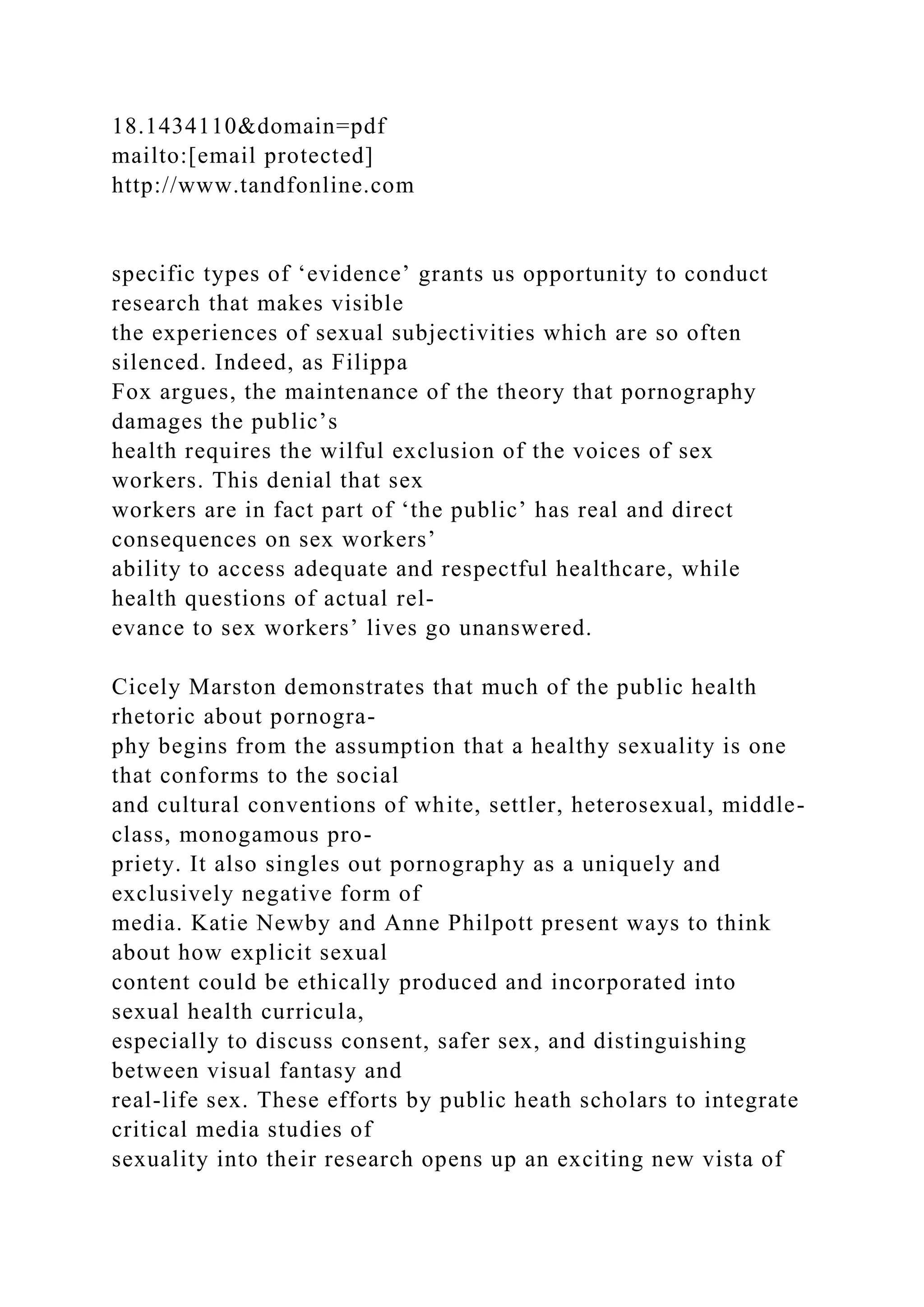 18.1434110&domain=pdf
mailto:[email protected]
http://www.tandfonline.com
specific types of ‘evidence’ grants us opportunity to conduct
research that makes visible
the experiences of sexual subjectivities which are so often
silenced. Indeed, as Filippa
Fox argues, the maintenance of the theory that pornography
damages the public’s
health requires the wilful exclusion of the voices of sex
workers. This denial that sex
workers are in fact part of ‘the public’ has real and direct
consequences on sex workers’
ability to access adequate and respectful healthcare, while
health questions of actual rel-
evance to sex workers’ lives go unanswered.
Cicely Marston demonstrates that much of the public health
rhetoric about pornogra-
phy begins from the assumption that a healthy sexuality is one
that conforms to the social
and cultural conventions of white, settler, heterosexual, middle-
class, monogamous pro-
priety. It also singles out pornography as a uniquely and
exclusively negative form of
media. Katie Newby and Anne Philpott present ways to think
about how explicit sexual
content could be ethically produced and incorporated into
sexual health curricula,
especially to discuss consent, safer sex, and distinguishing
between visual fantasy and
real-life sex. These efforts by public heath scholars to integrate
critical media studies of
sexuality into their research opens up an exciting new vista of
 