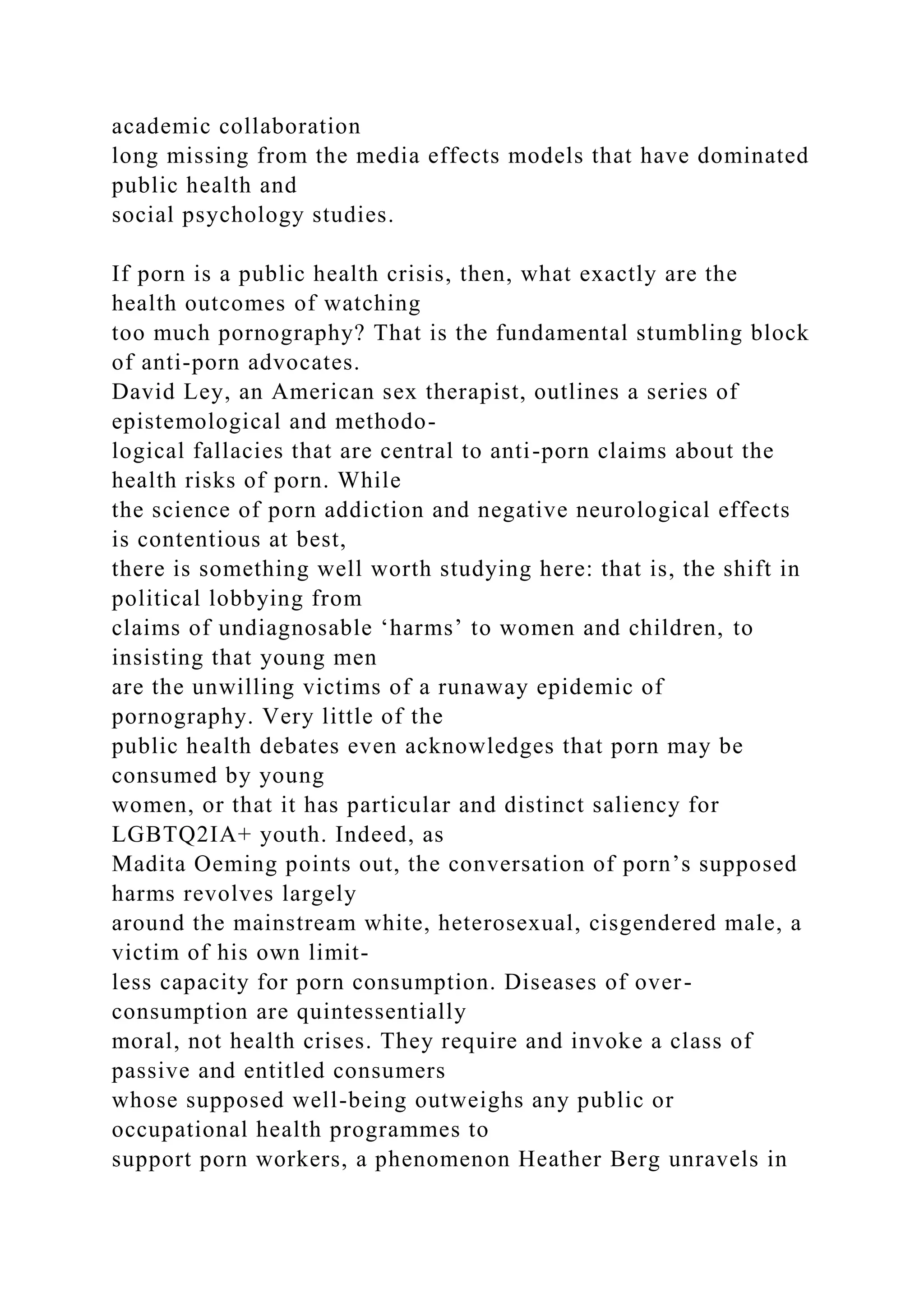 academic collaboration
long missing from the media effects models that have dominated
public health and
social psychology studies.
If porn is a public health crisis, then, what exactly are the
health outcomes of watching
too much pornography? That is the fundamental stumbling block
of anti-porn advocates.
David Ley, an American sex therapist, outlines a series of
epistemological and methodo-
logical fallacies that are central to anti-porn claims about the
health risks of porn. While
the science of porn addiction and negative neurological effects
is contentious at best,
there is something well worth studying here: that is, the shift in
political lobbying from
claims of undiagnosable ‘harms’ to women and children, to
insisting that young men
are the unwilling victims of a runaway epidemic of
pornography. Very little of the
public health debates even acknowledges that porn may be
consumed by young
women, or that it has particular and distinct saliency for
LGBTQ2IA+ youth. Indeed, as
Madita Oeming points out, the conversation of porn’s supposed
harms revolves largely
around the mainstream white, heterosexual, cisgendered male, a
victim of his own limit-
less capacity for porn consumption. Diseases of over-
consumption are quintessentially
moral, not health crises. They require and invoke a class of
passive and entitled consumers
whose supposed well-being outweighs any public or
occupational health programmes to
support porn workers, a phenomenon Heather Berg unravels in
 