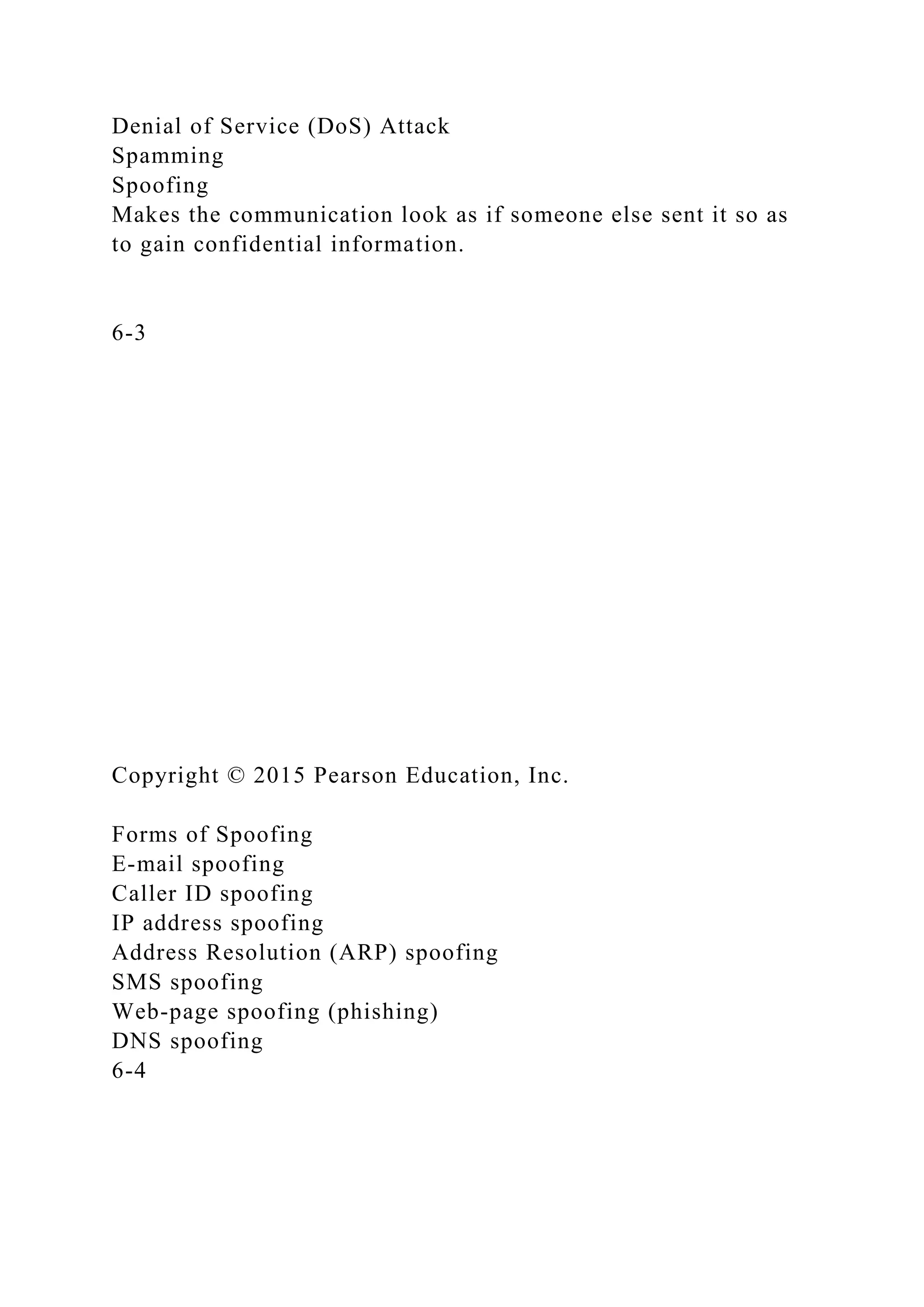Denial of Service (DoS) Attack
Spamming
Spoofing
Makes the communication look as if someone else sent it so as
to gain confidential information.
6-3
Copyright © 2015 Pearson Education, Inc.
Forms of Spoofing
E-mail spoofing
Caller ID spoofing
IP address spoofing
Address Resolution (ARP) spoofing
SMS spoofing
Web-page spoofing (phishing)
DNS spoofing
6-4
 
