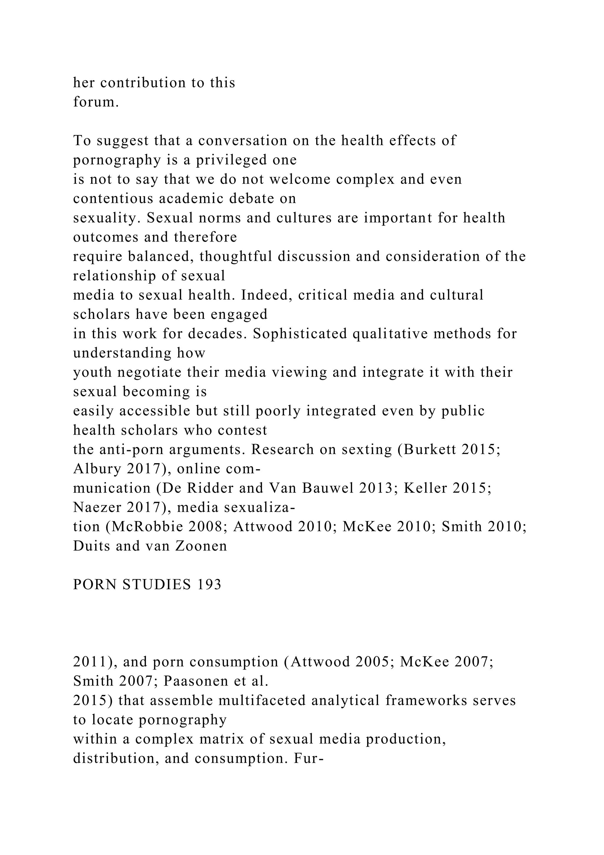 her contribution to this
forum.
To suggest that a conversation on the health effects of
pornography is a privileged one
is not to say that we do not welcome complex and even
contentious academic debate on
sexuality. Sexual norms and cultures are important for health
outcomes and therefore
require balanced, thoughtful discussion and consideration of the
relationship of sexual
media to sexual health. Indeed, critical media and cultural
scholars have been engaged
in this work for decades. Sophisticated qualitative methods for
understanding how
youth negotiate their media viewing and integrate it with their
sexual becoming is
easily accessible but still poorly integrated even by public
health scholars who contest
the anti-porn arguments. Research on sexting (Burkett 2015;
Albury 2017), online com-
munication (De Ridder and Van Bauwel 2013; Keller 2015;
Naezer 2017), media sexualiza-
tion (McRobbie 2008; Attwood 2010; McKee 2010; Smith 2010;
Duits and van Zoonen
PORN STUDIES 193
2011), and porn consumption (Attwood 2005; McKee 2007;
Smith 2007; Paasonen et al.
2015) that assemble multifaceted analytical frameworks serves
to locate pornography
within a complex matrix of sexual media production,
distribution, and consumption. Fur-
 