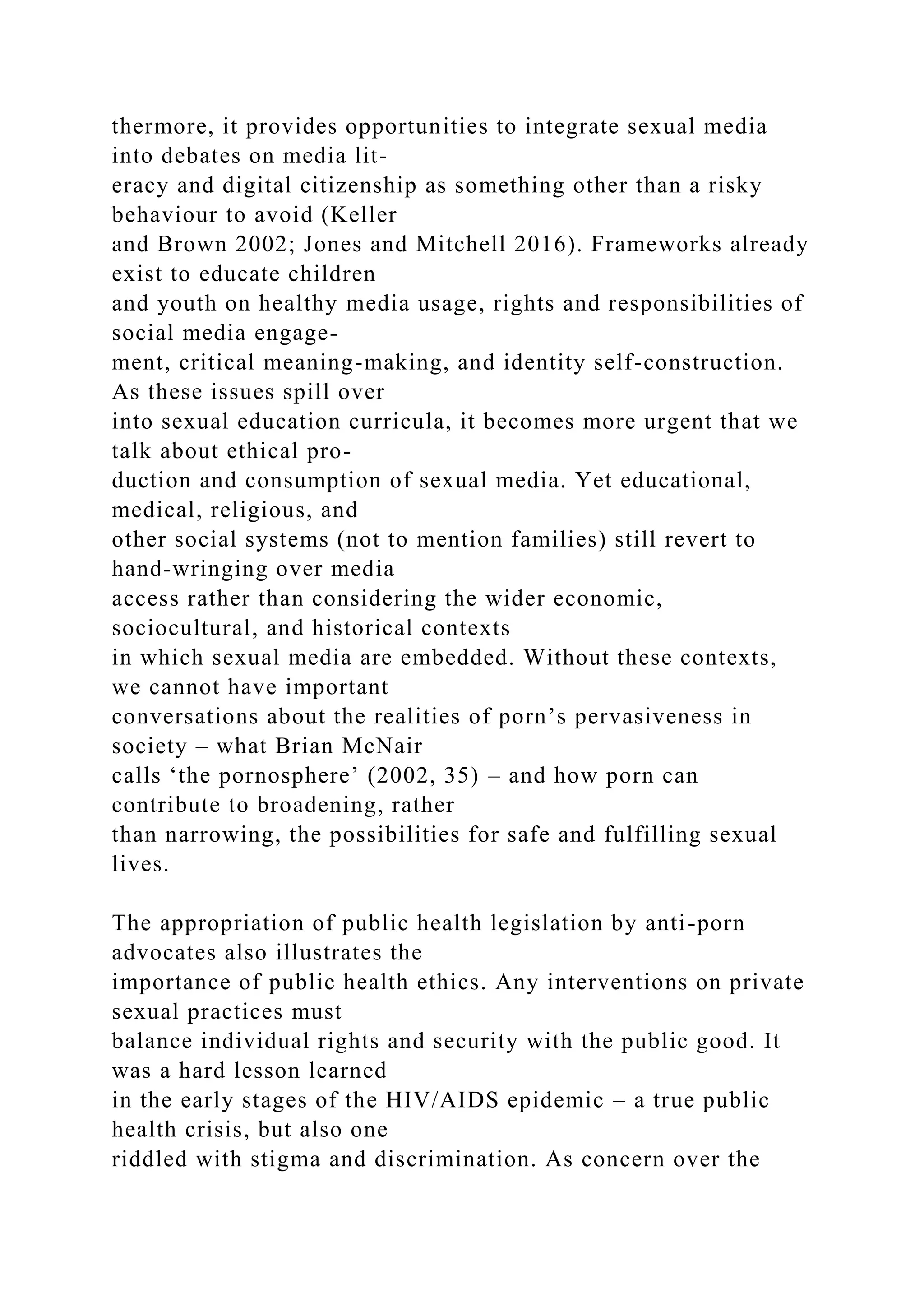 thermore, it provides opportunities to integrate sexual media
into debates on media lit-
eracy and digital citizenship as something other than a risky
behaviour to avoid (Keller
and Brown 2002; Jones and Mitchell 2016). Frameworks already
exist to educate children
and youth on healthy media usage, rights and responsibilities of
social media engage-
ment, critical meaning-making, and identity self-construction.
As these issues spill over
into sexual education curricula, it becomes more urgent that we
talk about ethical pro-
duction and consumption of sexual media. Yet educational,
medical, religious, and
other social systems (not to mention families) still revert to
hand-wringing over media
access rather than considering the wider economic,
sociocultural, and historical contexts
in which sexual media are embedded. Without these contexts,
we cannot have important
conversations about the realities of porn’s pervasiveness in
society – what Brian McNair
calls ‘the pornosphere’ (2002, 35) – and how porn can
contribute to broadening, rather
than narrowing, the possibilities for safe and fulfilling sexual
lives.
The appropriation of public health legislation by anti-porn
advocates also illustrates the
importance of public health ethics. Any interventions on private
sexual practices must
balance individual rights and security with the public good. It
was a hard lesson learned
in the early stages of the HIV/AIDS epidemic – a true public
health crisis, but also one
riddled with stigma and discrimination. As concern over the
 