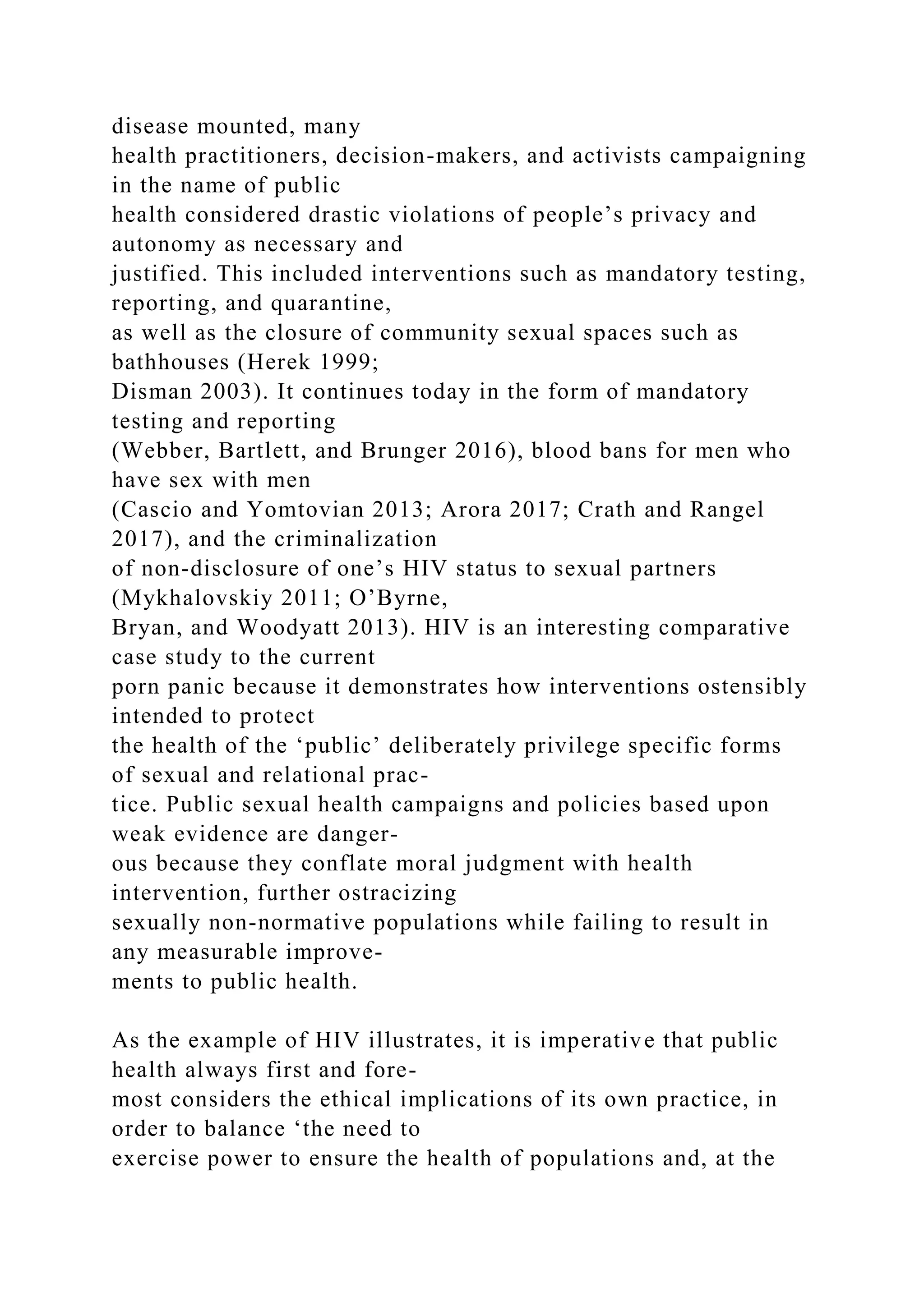 disease mounted, many
health practitioners, decision-makers, and activists campaigning
in the name of public
health considered drastic violations of people’s privacy and
autonomy as necessary and
justified. This included interventions such as mandatory testing,
reporting, and quarantine,
as well as the closure of community sexual spaces such as
bathhouses (Herek 1999;
Disman 2003). It continues today in the form of mandatory
testing and reporting
(Webber, Bartlett, and Brunger 2016), blood bans for men who
have sex with men
(Cascio and Yomtovian 2013; Arora 2017; Crath and Rangel
2017), and the criminalization
of non-disclosure of one’s HIV status to sexual partners
(Mykhalovskiy 2011; O’Byrne,
Bryan, and Woodyatt 2013). HIV is an interesting comparative
case study to the current
porn panic because it demonstrates how interventions ostensibly
intended to protect
the health of the ‘public’ deliberately privilege specific forms
of sexual and relational prac-
tice. Public sexual health campaigns and policies based upon
weak evidence are danger-
ous because they conflate moral judgment with health
intervention, further ostracizing
sexually non-normative populations while failing to result in
any measurable improve-
ments to public health.
As the example of HIV illustrates, it is imperative that public
health always first and fore-
most considers the ethical implications of its own practice, in
order to balance ‘the need to
exercise power to ensure the health of populations and, at the
 