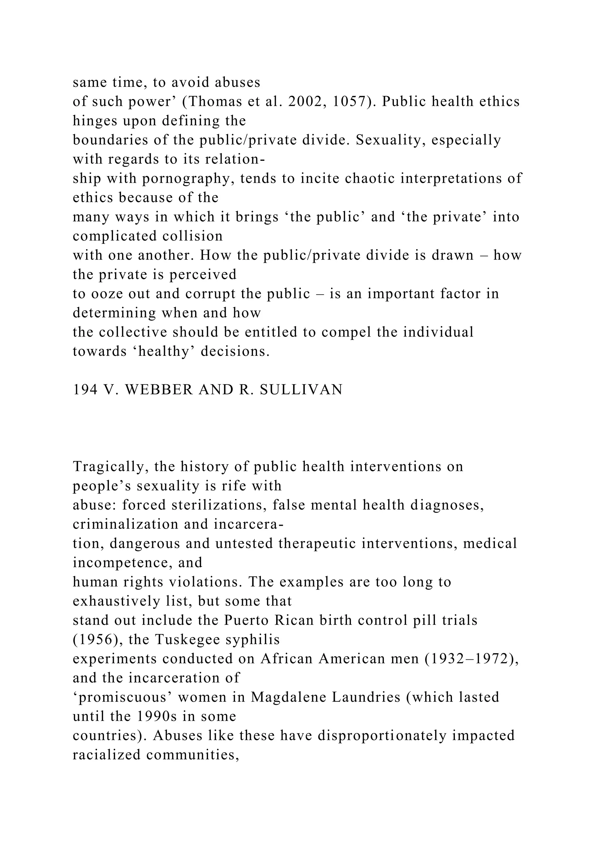 same time, to avoid abuses
of such power’ (Thomas et al. 2002, 1057). Public health ethics
hinges upon defining the
boundaries of the public/private divide. Sexuality, especially
with regards to its relation-
ship with pornography, tends to incite chaotic interpretations of
ethics because of the
many ways in which it brings ‘the public’ and ‘the private’ into
complicated collision
with one another. How the public/private divide is drawn – how
the private is perceived
to ooze out and corrupt the public – is an important factor in
determining when and how
the collective should be entitled to compel the individual
towards ‘healthy’ decisions.
194 V. WEBBER AND R. SULLIVAN
Tragically, the history of public health interventions on
people’s sexuality is rife with
abuse: forced sterilizations, false mental health diagnoses,
criminalization and incarcera-
tion, dangerous and untested therapeutic interventions, medical
incompetence, and
human rights violations. The examples are too long to
exhaustively list, but some that
stand out include the Puerto Rican birth control pill trials
(1956), the Tuskegee syphilis
experiments conducted on African American men (1932–1972),
and the incarceration of
‘promiscuous’ women in Magdalene Laundries (which lasted
until the 1990s in some
countries). Abuses like these have disproportionately impacted
racialized communities,
 