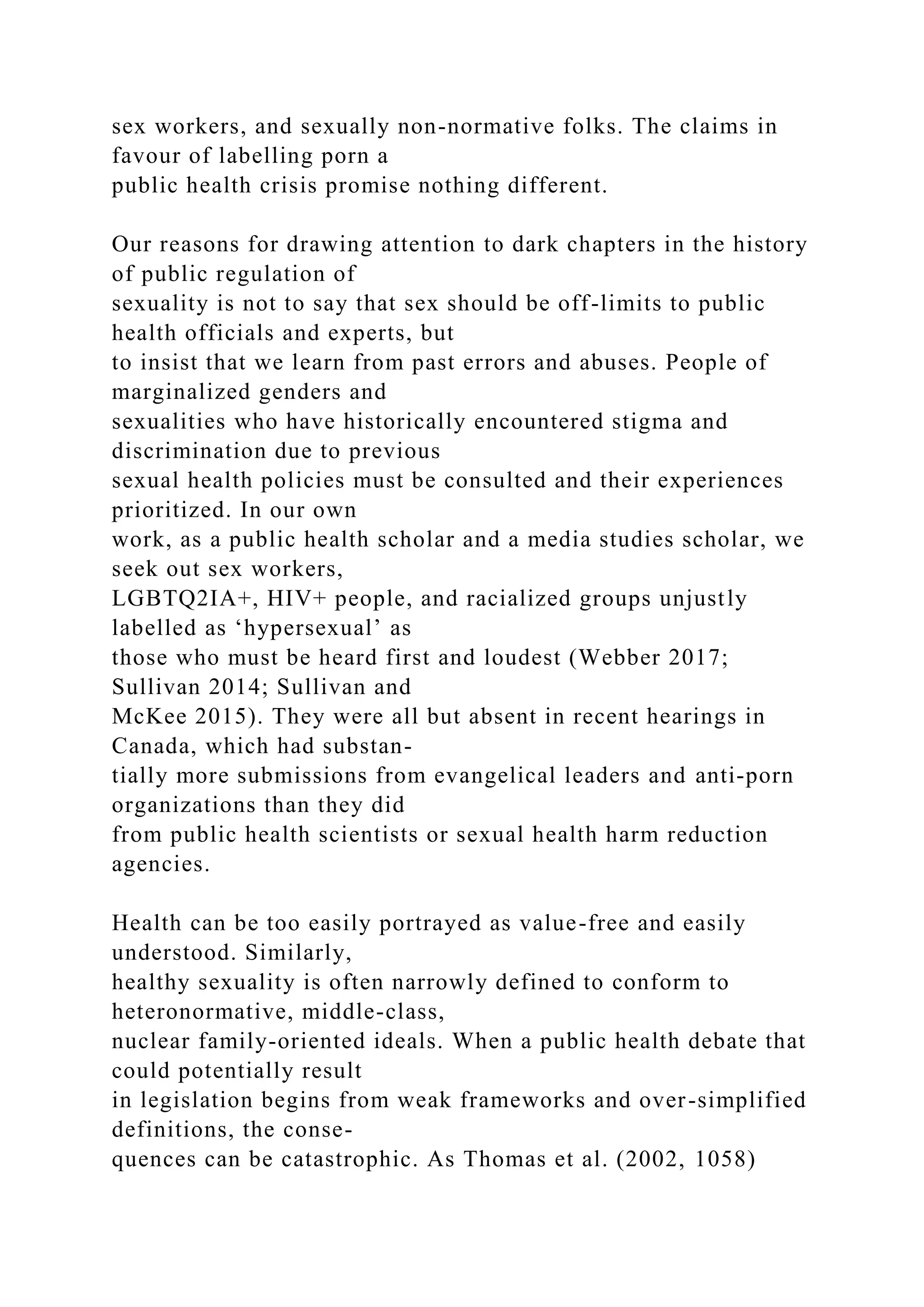 sex workers, and sexually non-normative folks. The claims in
favour of labelling porn a
public health crisis promise nothing different.
Our reasons for drawing attention to dark chapters in the history
of public regulation of
sexuality is not to say that sex should be off-limits to public
health officials and experts, but
to insist that we learn from past errors and abuses. People of
marginalized genders and
sexualities who have historically encountered stigma and
discrimination due to previous
sexual health policies must be consulted and their experiences
prioritized. In our own
work, as a public health scholar and a media studies scholar, we
seek out sex workers,
LGBTQ2IA+, HIV+ people, and racialized groups unjustly
labelled as ‘hypersexual’ as
those who must be heard first and loudest (Webber 2017;
Sullivan 2014; Sullivan and
McKee 2015). They were all but absent in recent hearings in
Canada, which had substan-
tially more submissions from evangelical leaders and anti-porn
organizations than they did
from public health scientists or sexual health harm reduction
agencies.
Health can be too easily portrayed as value-free and easily
understood. Similarly,
healthy sexuality is often narrowly defined to conform to
heteronormative, middle-class,
nuclear family-oriented ideals. When a public health debate that
could potentially result
in legislation begins from weak frameworks and over-simplified
definitions, the conse-
quences can be catastrophic. As Thomas et al. (2002, 1058)
 