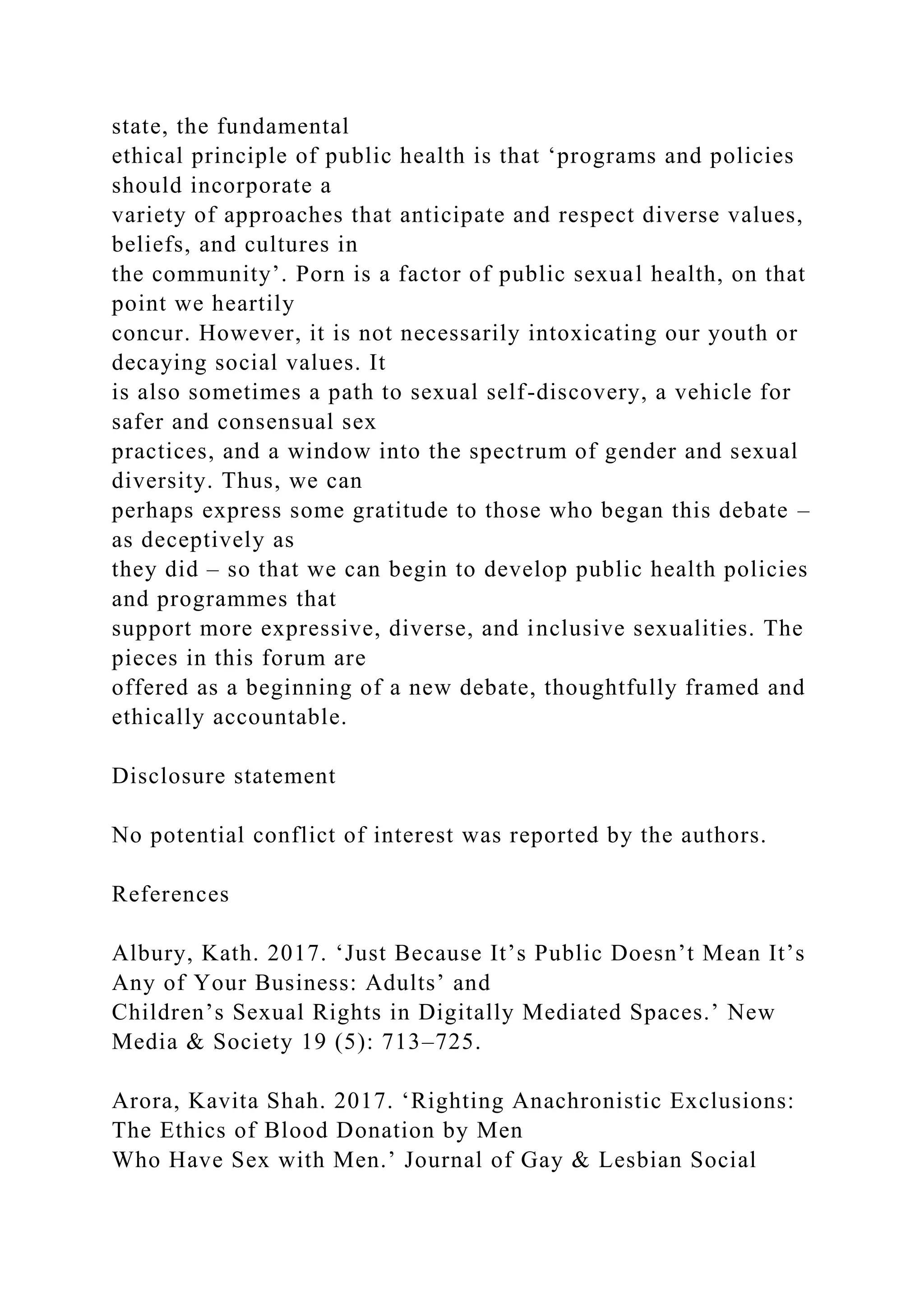 state, the fundamental
ethical principle of public health is that ‘programs and policies
should incorporate a
variety of approaches that anticipate and respect diverse values,
beliefs, and cultures in
the community’. Porn is a factor of public sexual health, on that
point we heartily
concur. However, it is not necessarily intoxicating our youth or
decaying social values. It
is also sometimes a path to sexual self-discovery, a vehicle for
safer and consensual sex
practices, and a window into the spectrum of gender and sexual
diversity. Thus, we can
perhaps express some gratitude to those who began this debate –
as deceptively as
they did – so that we can begin to develop public health policies
and programmes that
support more expressive, diverse, and inclusive sexualities. The
pieces in this forum are
offered as a beginning of a new debate, thoughtfully framed and
ethically accountable.
Disclosure statement
No potential conflict of interest was reported by the authors.
References
Albury, Kath. 2017. ‘Just Because It’s Public Doesn’t Mean It’s
Any of Your Business: Adults’ and
Children’s Sexual Rights in Digitally Mediated Spaces.’ New
Media & Society 19 (5): 713–725.
Arora, Kavita Shah. 2017. ‘Righting Anachronistic Exclusions:
The Ethics of Blood Donation by Men
Who Have Sex with Men.’ Journal of Gay & Lesbian Social
 