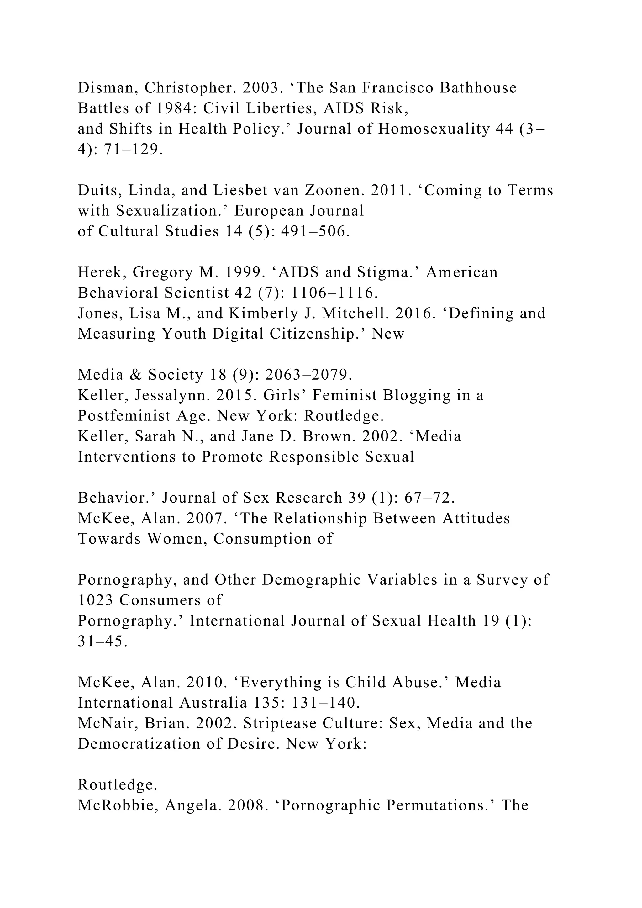 Disman, Christopher. 2003. ‘The San Francisco Bathhouse
Battles of 1984: Civil Liberties, AIDS Risk,
and Shifts in Health Policy.’ Journal of Homosexuality 44 (3–
4): 71–129.
Duits, Linda, and Liesbet van Zoonen. 2011. ‘Coming to Terms
with Sexualization.’ European Journal
of Cultural Studies 14 (5): 491–506.
Herek, Gregory M. 1999. ‘AIDS and Stigma.’ American
Behavioral Scientist 42 (7): 1106–1116.
Jones, Lisa M., and Kimberly J. Mitchell. 2016. ‘Defining and
Measuring Youth Digital Citizenship.’ New
Media & Society 18 (9): 2063–2079.
Keller, Jessalynn. 2015. Girls’ Feminist Blogging in a
Postfeminist Age. New York: Routledge.
Keller, Sarah N., and Jane D. Brown. 2002. ‘Media
Interventions to Promote Responsible Sexual
Behavior.’ Journal of Sex Research 39 (1): 67–72.
McKee, Alan. 2007. ‘The Relationship Between Attitudes
Towards Women, Consumption of
Pornography, and Other Demographic Variables in a Survey of
1023 Consumers of
Pornography.’ International Journal of Sexual Health 19 (1):
31–45.
McKee, Alan. 2010. ‘Everything is Child Abuse.’ Media
International Australia 135: 131–140.
McNair, Brian. 2002. Striptease Culture: Sex, Media and the
Democratization of Desire. New York:
Routledge.
McRobbie, Angela. 2008. ‘Pornographic Permutations.’ The
 