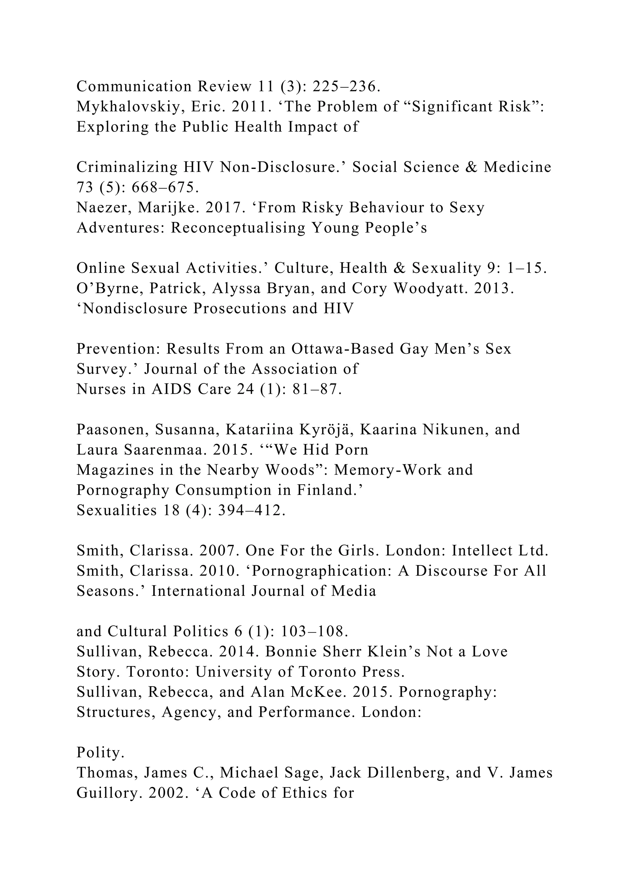 Communication Review 11 (3): 225–236.
Mykhalovskiy, Eric. 2011. ‘The Problem of “Significant Risk”:
Exploring the Public Health Impact of
Criminalizing HIV Non-Disclosure.’ Social Science & Medicine
73 (5): 668–675.
Naezer, Marijke. 2017. ‘From Risky Behaviour to Sexy
Adventures: Reconceptualising Young People’s
Online Sexual Activities.’ Culture, Health & Sexuality 9: 1–15.
O’Byrne, Patrick, Alyssa Bryan, and Cory Woodyatt. 2013.
‘Nondisclosure Prosecutions and HIV
Prevention: Results From an Ottawa-Based Gay Men’s Sex
Survey.’ Journal of the Association of
Nurses in AIDS Care 24 (1): 81–87.
Paasonen, Susanna, Katariina Kyröjä, Kaarina Nikunen, and
Laura Saarenmaa. 2015. ‘“We Hid Porn
Magazines in the Nearby Woods”: Memory-Work and
Pornography Consumption in Finland.’
Sexualities 18 (4): 394–412.
Smith, Clarissa. 2007. One For the Girls. London: Intellect Ltd.
Smith, Clarissa. 2010. ‘Pornographication: A Discourse For All
Seasons.’ International Journal of Media
and Cultural Politics 6 (1): 103–108.
Sullivan, Rebecca. 2014. Bonnie Sherr Klein’s Not a Love
Story. Toronto: University of Toronto Press.
Sullivan, Rebecca, and Alan McKee. 2015. Pornography:
Structures, Agency, and Performance. London:
Polity.
Thomas, James C., Michael Sage, Jack Dillenberg, and V. James
Guillory. 2002. ‘A Code of Ethics for
 