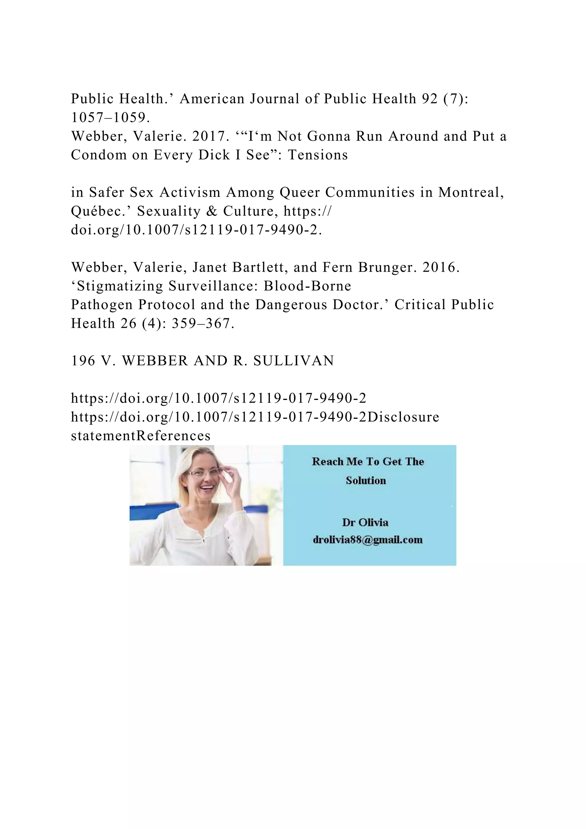 Public Health.’ American Journal of Public Health 92 (7):
1057–1059.
Webber, Valerie. 2017. ‘“I‘m Not Gonna Run Around and Put a
Condom on Every Dick I See”: Tensions
in Safer Sex Activism Among Queer Communities in Montreal,
Québec.’ Sexuality & Culture, https://
doi.org/10.1007/s12119-017-9490-2.
Webber, Valerie, Janet Bartlett, and Fern Brunger. 2016.
‘Stigmatizing Surveillance: Blood-Borne
Pathogen Protocol and the Dangerous Doctor.’ Critical Public
Health 26 (4): 359–367.
196 V. WEBBER AND R. SULLIVAN
https://doi.org/10.1007/s12119-017-9490-2
https://doi.org/10.1007/s12119-017-9490-2Disclosure
statementReferences
 