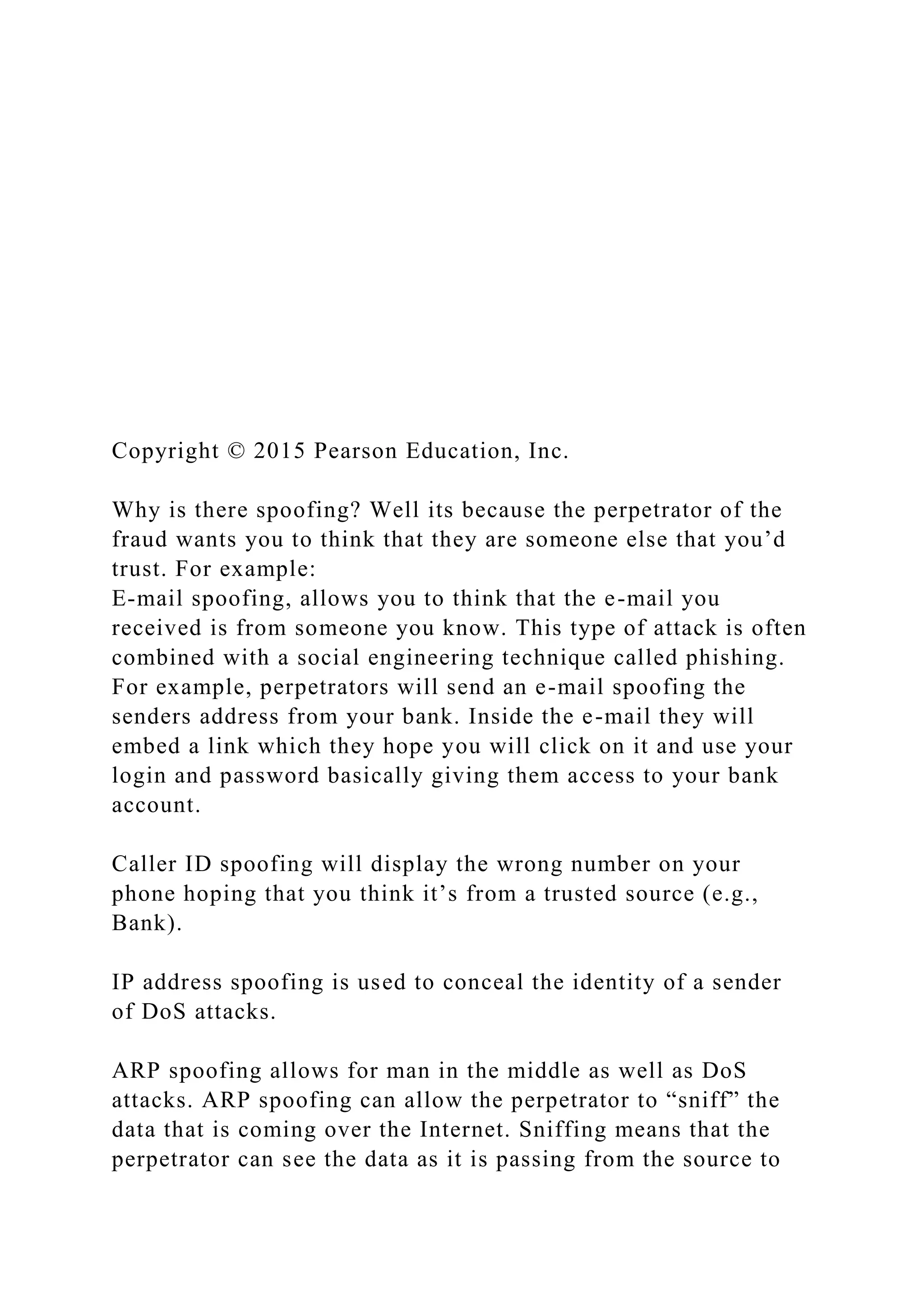 Copyright © 2015 Pearson Education, Inc.
Why is there spoofing? Well its because the perpetrator of the
fraud wants you to think that they are someone else that you’d
trust. For example:
E-mail spoofing, allows you to think that the e-mail you
received is from someone you know. This type of attack is often
combined with a social engineering technique called phishing.
For example, perpetrators will send an e-mail spoofing the
senders address from your bank. Inside the e-mail they will
embed a link which they hope you will click on it and use your
login and password basically giving them access to your bank
account.
Caller ID spoofing will display the wrong number on your
phone hoping that you think it’s from a trusted source (e.g.,
Bank).
IP address spoofing is used to conceal the identity of a sender
of DoS attacks.
ARP spoofing allows for man in the middle as well as DoS
attacks. ARP spoofing can allow the perpetrator to “sniff” the
data that is coming over the Internet. Sniffing means that the
perpetrator can see the data as it is passing from the source to
 