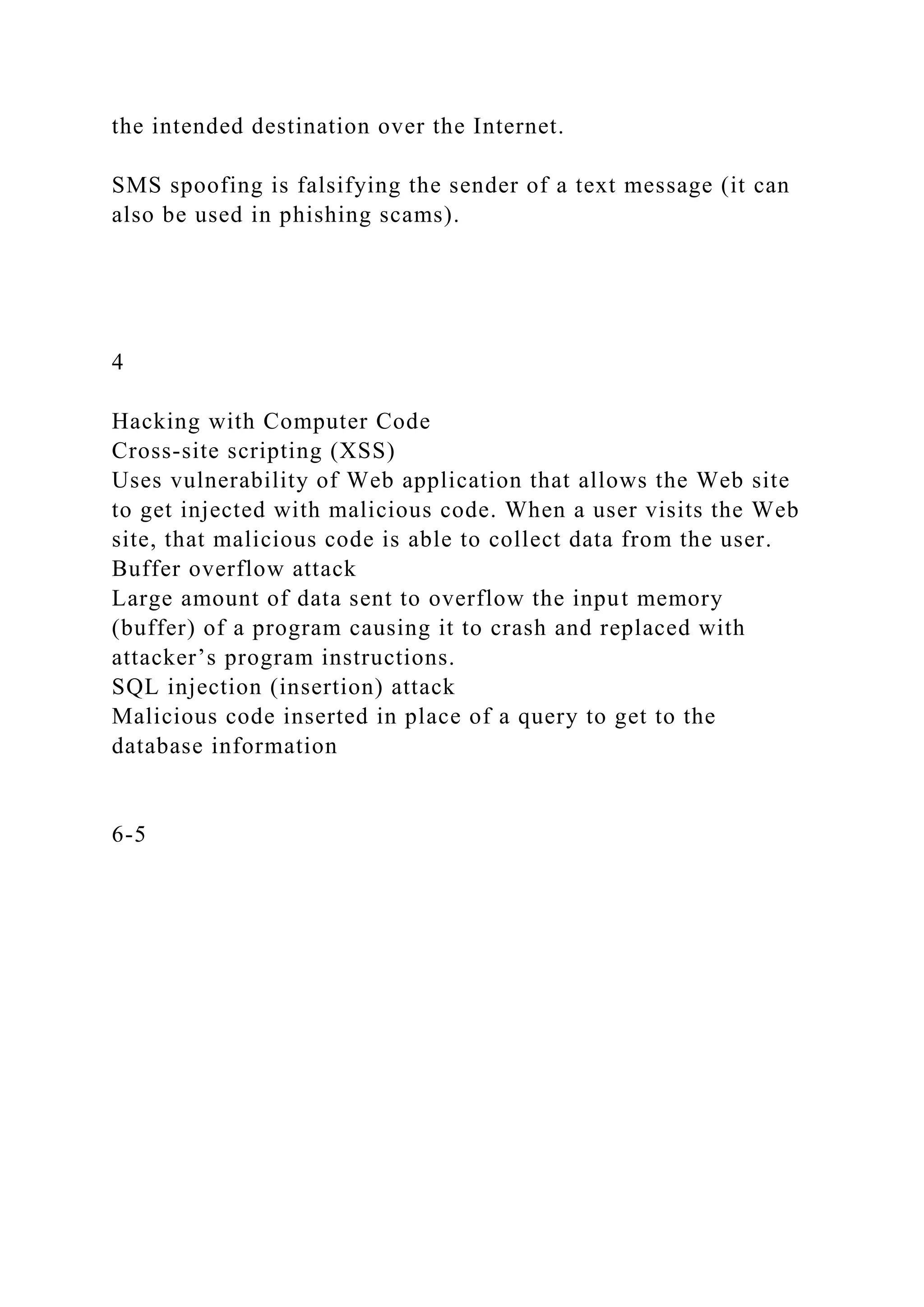 the intended destination over the Internet.
SMS spoofing is falsifying the sender of a text message (it can
also be used in phishing scams).
4
Hacking with Computer Code
Cross-site scripting (XSS)
Uses vulnerability of Web application that allows the Web site
to get injected with malicious code. When a user visits the Web
site, that malicious code is able to collect data from the user.
Buffer overflow attack
Large amount of data sent to overflow the input memory
(buffer) of a program causing it to crash and replaced with
attacker’s program instructions.
SQL injection (insertion) attack
Malicious code inserted in place of a query to get to the
database information
6-5
 