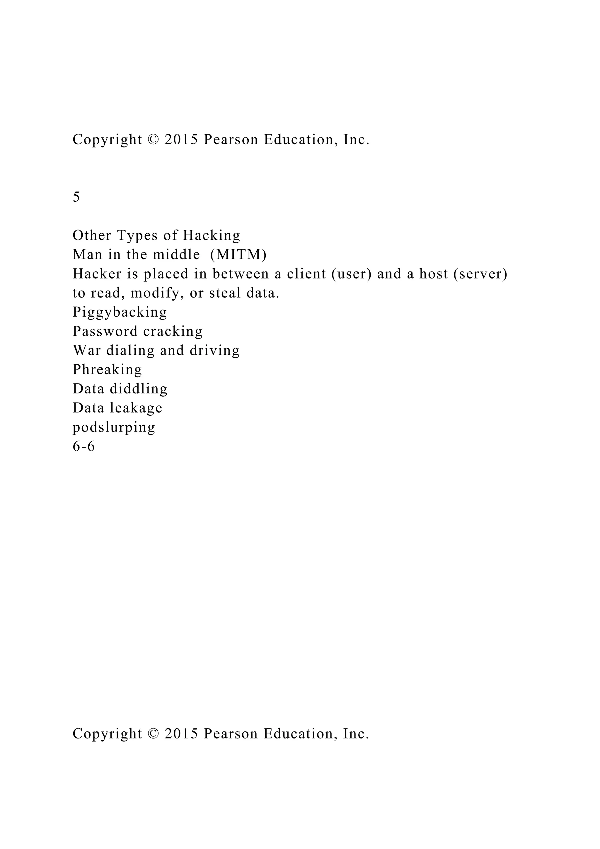 Copyright © 2015 Pearson Education, Inc.
5
Other Types of Hacking
Man in the middle (MITM)
Hacker is placed in between a client (user) and a host (server)
to read, modify, or steal data.
Piggybacking
Password cracking
War dialing and driving
Phreaking
Data diddling
Data leakage
podslurping
6-6
Copyright © 2015 Pearson Education, Inc.
 