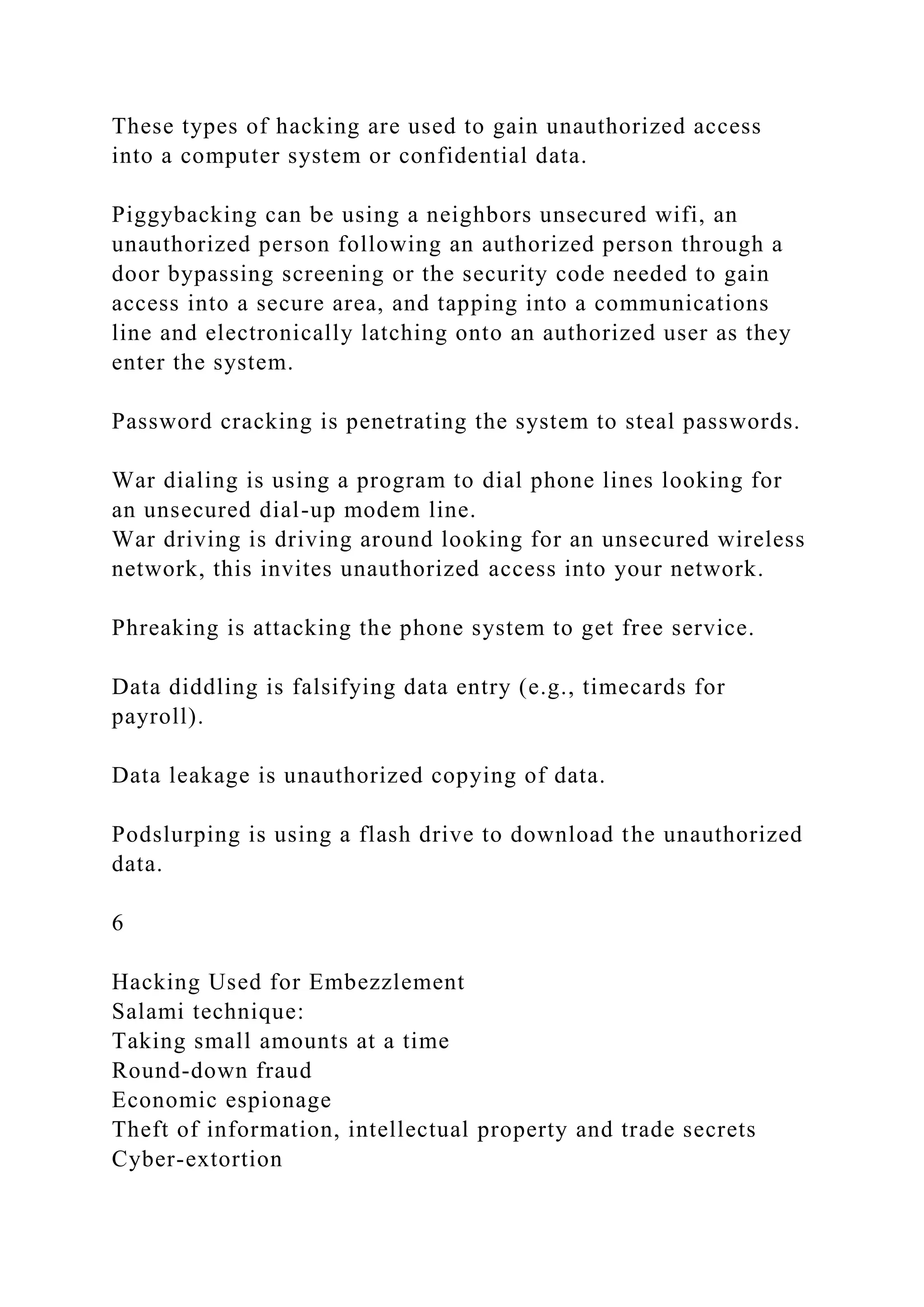 These types of hacking are used to gain unauthorized access
into a computer system or confidential data.
Piggybacking can be using a neighbors unsecured wifi, an
unauthorized person following an authorized person through a
door bypassing screening or the security code needed to gain
access into a secure area, and tapping into a communications
line and electronically latching onto an authorized user as they
enter the system.
Password cracking is penetrating the system to steal passwords.
War dialing is using a program to dial phone lines looking for
an unsecured dial-up modem line.
War driving is driving around looking for an unsecured wireless
network, this invites unauthorized access into your network.
Phreaking is attacking the phone system to get free service.
Data diddling is falsifying data entry (e.g., timecards for
payroll).
Data leakage is unauthorized copying of data.
Podslurping is using a flash drive to download the unauthorized
data.
6
Hacking Used for Embezzlement
Salami technique:
Taking small amounts at a time
Round-down fraud
Economic espionage
Theft of information, intellectual property and trade secrets
Cyber-extortion
 