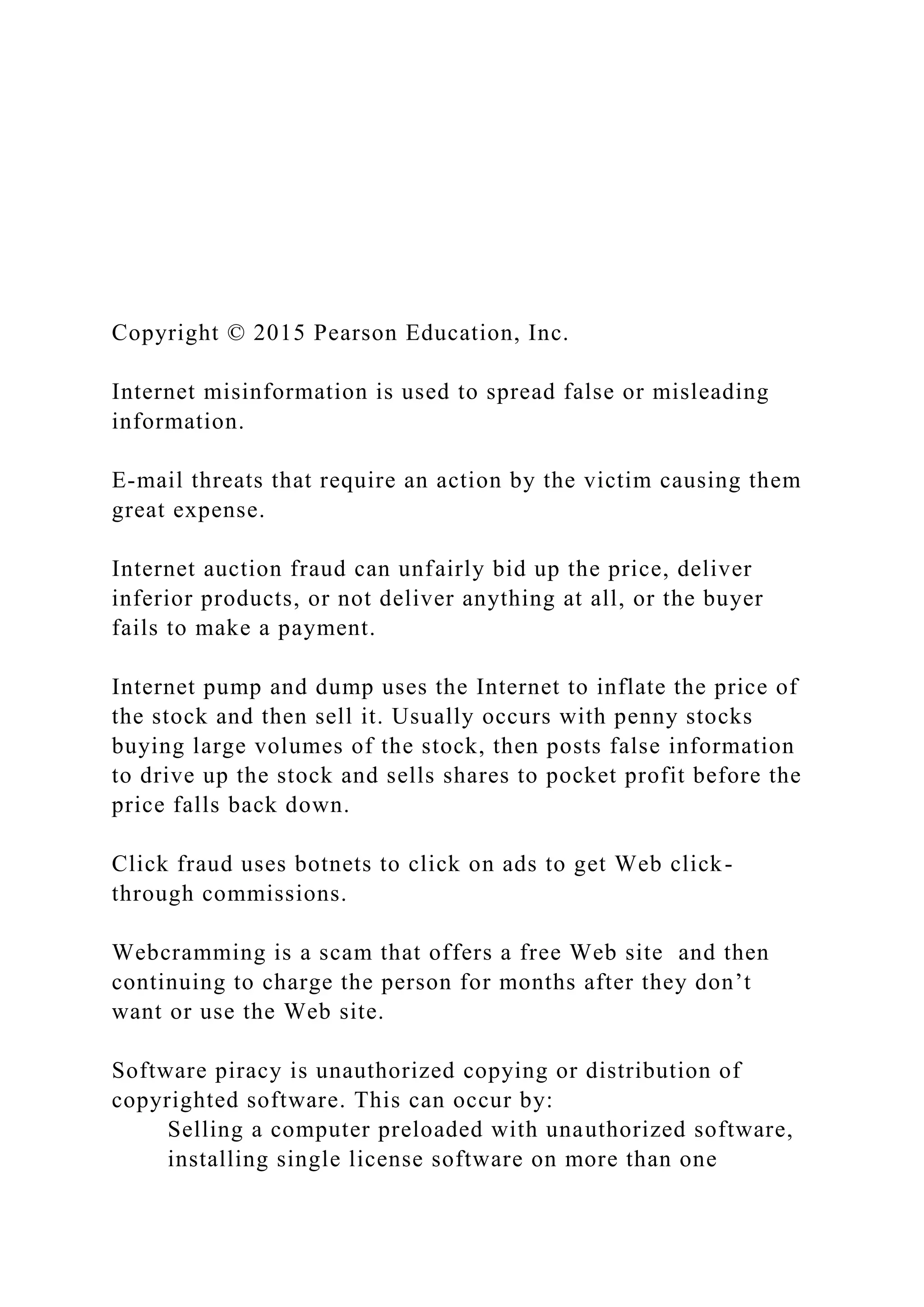 Copyright © 2015 Pearson Education, Inc.
Internet misinformation is used to spread false or misleading
information.
E-mail threats that require an action by the victim causing them
great expense.
Internet auction fraud can unfairly bid up the price, deliver
inferior products, or not deliver anything at all, or the buyer
fails to make a payment.
Internet pump and dump uses the Internet to inflate the price of
the stock and then sell it. Usually occurs with penny stocks
buying large volumes of the stock, then posts false information
to drive up the stock and sells shares to pocket profit before the
price falls back down.
Click fraud uses botnets to click on ads to get Web click-
through commissions.
Webcramming is a scam that offers a free Web site and then
continuing to charge the person for months after they don’t
want or use the Web site.
Software piracy is unauthorized copying or distribution of
copyrighted software. This can occur by:
Selling a computer preloaded with unauthorized software,
installing single license software on more than one
 