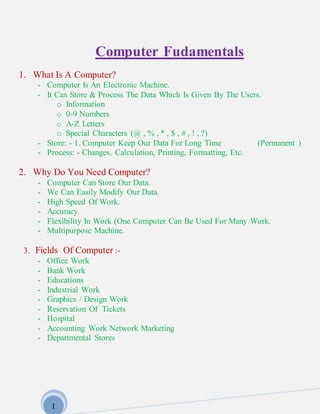 1
Computer Fudamentals
1. What Is A Computer?
- Computer Is An Electronic Machine.
- It Can Store & Process The Data Which Is Given By The Users.
o Information
o 0-9 Numbers
o A-Z Letters
o Special Characters (@ , % , * , $ , # , ! , ?)
- Store: - 1. Computer Keep Our Data For Long Time (Permanent )
- Process: - Changes, Calculation, Printing, Formatting, Etc.
2. Why Do You Need Computer?
- Computer Can Store Our Data.
- We Can Easily Modify Our Data.
- High Speed Of Work.
- Accuracy.
- Flexibility In Work (One Computer Can Be Used For Many Work.
- Multipurpose Machine.
3. Fields Of Computer :-
- Office Work
- Bank Work
- Educations
- Industrial Work
- Graphics / Design Work
- Reservation Of Tickets
- Hospital
- Accounting Work Network Marketing
- Departmental Stores
 