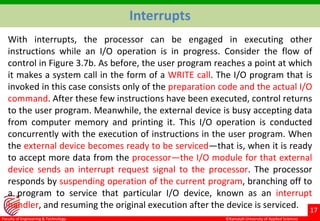 ©Ramaiah University of Applied Sciences
17
Faculty of Engineering & Technology
Interrupts
With interrupts, the processor can be engaged in executing other
instructions while an I/O operation is in progress. Consider the flow of
control in Figure 3.7b. As before, the user program reaches a point at which
it makes a system call in the form of a WRITE call. The I/O program that is
invoked in this case consists only of the preparation code and the actual I/O
command. After these few instructions have been executed, control returns
to the user program. Meanwhile, the external device is busy accepting data
from computer memory and printing it. This I/O operation is conducted
concurrently with the execution of instructions in the user program. When
the external device becomes ready to be serviced—that is, when it is ready
to accept more data from the processor—the I/O module for that external
device sends an interrupt request signal to the processor. The processor
responds by suspending operation of the current program, branching off to
a program to service that particular I/O device, known as an interrupt
handler, and resuming the original execution after the device is serviced.
 