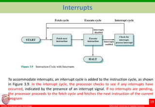 ©Ramaiah University of Applied Sciences
19
Faculty of Engineering & Technology
Interrupts
To accommodate interrupts, an interrupt cycle is added to the instruction cycle, as shown
in Figure 3.9. In the interrupt cycle, the processor checks to see if any interrupts have
occurred, indicated by the presence of an interrupt signal. If no interrupts are pending,
the processor proceeds to the fetch cycle and fetches the next instruction of the current
program
 