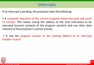 ©Ramaiah University of Applied Sciences
20
Faculty of Engineering & Technology
Interrupts
If an interrupt is pending, the processor does the following:
• It suspends execution of the current program being executed and saves
its context. This means saving the address of the next instruction to be
executed (current contents of the program counter) and any other data
relevant to the processor’s current activity.
• It sets the program counter to the starting address of an interrupt
handler routine.
 