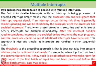 ©Ramaiah University of Applied Sciences
24
Faculty of Engineering & Technology
Multiple Interrupts
Two approaches can be taken to dealing with multiple interrupts.
The first is to disable interrupts while an interrupt is being processed. A
disabled interrupt simply means that the processor can and will ignore that
interrupt request signal. If an interrupt occurs during this time, it generally
remains pending and will be checked by the processor after the processor has
enabled interrupts. Thus, when a user program is executing and an interrupt
occurs, interrupts are disabled immediately. After the interrupt handler
routine completes, interrupts are enabled before resuming the user program,
and the processor checks to see if additional interrupts have occurred. This
approach is nice and simple, as interrupts are handled in strict sequential
order.
The drawback to the preceding approach is that it does not take into account
relative priority or time-critical needs. For example, when input arrives from
the communications line, it may need to be absorbed rapidly to make room for
more input. If the first batch of input has not been processed before the
second batch arrives, data may be lost
 