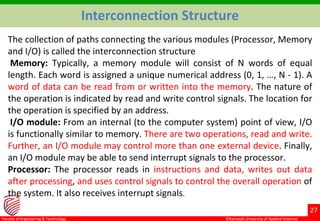 ©Ramaiah University of Applied Sciences
27
Faculty of Engineering & Technology
Interconnection Structure
The collection of paths connecting the various modules (Processor, Memory
and I/O) is called the interconnection structure
Memory: Typically, a memory module will consist of N words of equal
length. Each word is assigned a unique numerical address (0, 1, …, N - 1). A
word of data can be read from or written into the memory. The nature of
the operation is indicated by read and write control signals. The location for
the operation is specified by an address.
I/O module: From an internal (to the computer system) point of view, I/O
is functionally similar to memory. There are two operations, read and write.
Further, an I/O module may control more than one external device. Finally,
an I/O module may be able to send interrupt signals to the processor.
Processor: The processor reads in instructions and data, writes out data
after processing, and uses control signals to control the overall operation of
the system. It also receives interrupt signals.
 