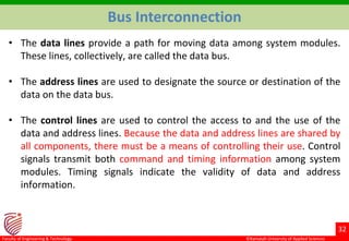 ©Ramaiah University of Applied Sciences
32
Faculty of Engineering & Technology
• The data lines provide a path for moving data among system modules.
These lines, collectively, are called the data bus.
• The address lines are used to designate the source or destination of the
data on the data bus.
• The control lines are used to control the access to and the use of the
data and address lines. Because the data and address lines are shared by
all components, there must be a means of controlling their use. Control
signals transmit both command and timing information among system
modules. Timing signals indicate the validity of data and address
information.
Bus Interconnection
 