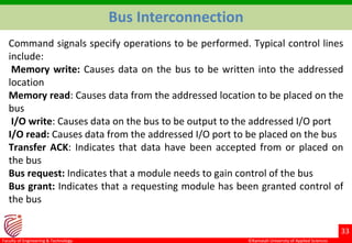 ©Ramaiah University of Applied Sciences
33
Faculty of Engineering & Technology
Command signals specify operations to be performed. Typical control lines
include:
Memory write: Causes data on the bus to be written into the addressed
location
Memory read: Causes data from the addressed location to be placed on the
bus
I/O write: Causes data on the bus to be output to the addressed I/O port
I/O read: Causes data from the addressed I/O port to be placed on the bus
Transfer ACK: Indicates that data have been accepted from or placed on
the bus
Bus request: Indicates that a module needs to gain control of the bus
Bus grant: Indicates that a requesting module has been granted control of
the bus
Bus Interconnection
 