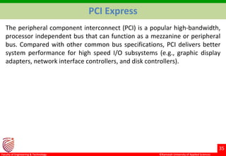©Ramaiah University of Applied Sciences
35
Faculty of Engineering & Technology
PCI Express
The peripheral component interconnect (PCI) is a popular high-bandwidth,
processor independent bus that can function as a mezzanine or peripheral
bus. Compared with other common bus specifications, PCI delivers better
system performance for high speed I/O subsystems (e.g., graphic display
adapters, network interface controllers, and disk controllers).
 