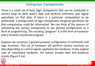 ©Ramaiah University of Applied Sciences
5
Faculty of Engineering & Technology ©Ramaiah University of Applied Sciences
5
Faculty of Engineering & Technology
There is a small set of basic logic components that can be combined in
various ways to store binary data and perform arithmetic and logical
operations on that data. If there is a particular computation to be
performed, a configuration of logic components designed specifically for
that computation could be constructed. We can think of the process of
connecting the various components in the desired configuration as a
form of programming. The resulting “program” is in the form of hardware
and is termed a hardwired program.
Suppose we construct a general-purpose configuration of arithmetic and
logic functions. This set of hardware will perform various functions on
data depending on control signals applied to the hardware. In the original
case of customized hardware, the system accepts data and produces
results (Figure 3.1a).
Computer Components
 