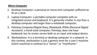 Micro Computer
1. Desktop Computer: a personal or micro-mini computer sufficient to
fit on a desk.
2. Laptop Computer: a portable computer complete with an
integrated screen and keyboard. It is generally smaller in size than a
desktop computer and larger than a notebook computer.
3. Palmtop Computer/Digital Diary /Notebook /PDAs (Personal Digital
Assistant): a hand-sized computer, Palmtop, does not have
keyboard, but its screen serves both as an input and output device.
4. Workstations: It is a terminal or desktop computer in a network. In
this context, workstation is just a generic term for a user’s machine
(client machine) in contrast to a “server” or “mainframe.”
 