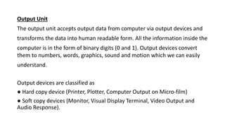 Output Unit
The output unit accepts output data from computer via output devices and
transforms the data into human readable form. All the information inside the
computer is in the form of binary digits (0 and 1). Output devices convert
them to numbers, words, graphics, sound and motion which we can easily
understand.
Output devices are classified as
● Hard copy device (Printer, Plotter, Computer Output on Micro-film)
● Soft copy devices (Monitor, Visual Display Terminal, Video Output and
Audio Response).
 