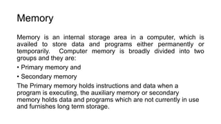 Memory
Memory is an internal storage area in a computer, which is
availed to store data and programs either permanently or
temporarily. Computer memory is broadly divided into two
groups and they are:
• Primary memory and
• Secondary memory
The Primary memory holds instructions and data when a
program is executing, the auxiliary memory or secondary
memory holds data and programs which are not currently in use
and furnishes long term storage.
 