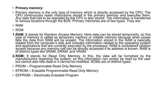 • Primary memory:
• Primary memory is the only type of memory which is directly accessed by the CPU. The
CPU continuously reads instructions stored in the primary memory and executes them.
Any data that has to be operated by the CPU is also stored. The information is transferred
to various locations through the BUS. Primary memories are of two types. They are:
• RAM
• ROM
1.RAM: It stands for Random Access Memory. Here data can be stored temporarily, so this
type of memory is called as temporary memory or volatile memory because when power
fails the data from RAM will be erased. The information stored in the RAM is basically
loaded from the computer’s disk and includes information related to the operating system
and applications that are currently executed by the processor. RAM is considered random
access because any memory cell can be directly accessed if its address is known. RAM is
of distinct types like SRAM, DRAM, and VRAM.
2.ROM: It stands for Read Only Memory. In this, the data will be furnished by the
manufacturers regarding the system, so this information can simply be read by the user
but cannot add new data or it cannot be modified. ROMs are of distinct types:
• PROM – Programmable Read Only Memory
• EPROM – Erasable Programmable Read Only Memory
• EEPROM – Electrically Erasable Program
 