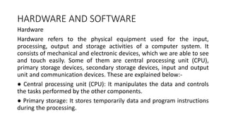 HARDWARE AND SOFTWARE
Hardware
Hardware refers to the physical equipment used for the input,
processing, output and storage activities of a computer system. It
consists of mechanical and electronic devices, which we are able to see
and touch easily. Some of them are central processing unit (CPU),
primary storage devices, secondary storage devices, input and output
unit and communication devices. These are explained below:-
● Central processing unit (CPU): It manipulates the data and controls
the tasks performed by the other components.
● Primary storage: It stores temporarily data and program instructions
during the processing.
 