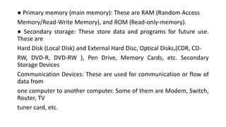 ● Primary memory (main memory): These are RAM (Random Access
Memory/Read-Write Memory), and ROM (Read-only-memory).
● Secondary storage: These store data and programs for future use.
These are
Hard Disk (Local Disk) and External Hard Disc, Optical Disks,(CDR, CD-
RW, DVD-R, DVD-RW ), Pen Drive, Memory Cards, etc. Secondary
Storage Devices
Communication Devices: These are used for communication or flow of
data from
one computer to another computer. Some of them are Modem, Switch,
Router, TV
tuner card, etc.
 