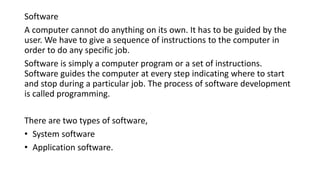 Software
A computer cannot do anything on its own. It has to be guided by the
user. We have to give a sequence of instructions to the computer in
order to do any specific job.
Software is simply a computer program or a set of instructions.
Software guides the computer at every step indicating where to start
and stop during a particular job. The process of software development
is called programming.
There are two types of software,
• System software
• Application software.
 