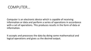 COMPUTER…
Computer is an electronic device which is capable of receiving
information or data and perform a series of operations in accordance
with a set of operations. This produces results in the form of data or
information.
It accepts and processes the data by doing some mathematical and
logical operations and gives us the desired output.
 