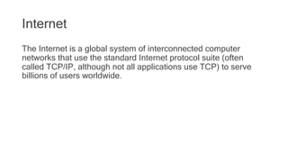 Internet
The Internet is a global system of interconnected computer
networks that use the standard Internet protocol suite (often
called TCP/IP, although not all applications use TCP) to serve
billions of users worldwide.
 