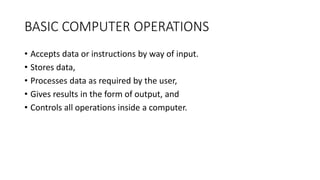 BASIC COMPUTER OPERATIONS
• Accepts data or instructions by way of input.
• Stores data,
• Processes data as required by the user,
• Gives results in the form of output, and
• Controls all operations inside a computer.
 